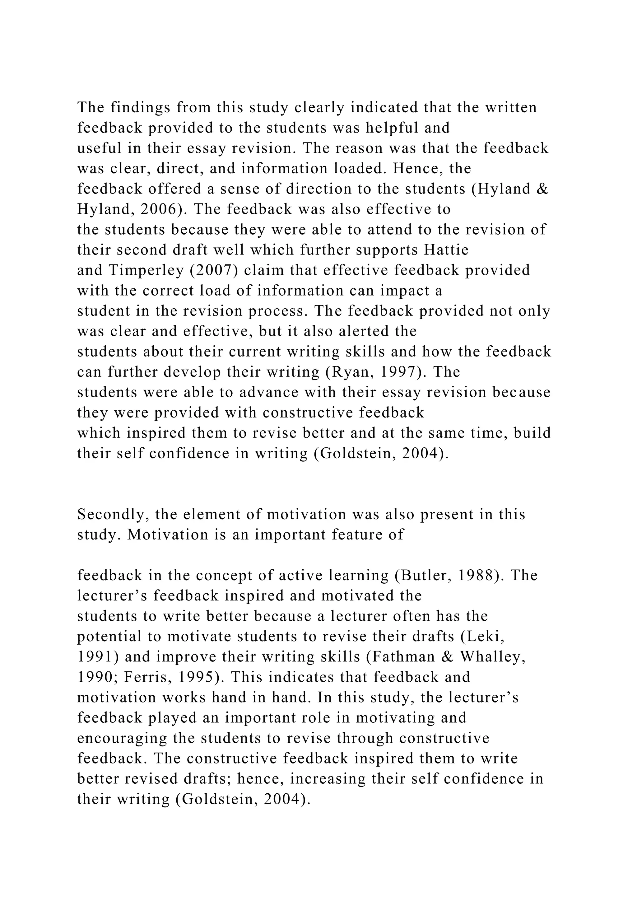 The findings from this study clearly indicated that the written
feedback provided to the students was helpful and
useful in their essay revision. The reason was that the feedback
was clear, direct, and information loaded. Hence, the
feedback offered a sense of direction to the students (Hyland &
Hyland, 2006). The feedback was also effective to
the students because they were able to attend to the revision of
their second draft well which further supports Hattie
and Timperley (2007) claim that effective feedback provided
with the correct load of information can impact a
student in the revision process. The feedback provided not only
was clear and effective, but it also alerted the
students about their current writing skills and how the feedback
can further develop their writing (Ryan, 1997). The
students were able to advance with their essay revision because
they were provided with constructive feedback
which inspired them to revise better and at the same time, build
their self confidence in writing (Goldstein, 2004).
Secondly, the element of motivation was also present in this
study. Motivation is an important feature of
feedback in the concept of active learning (Butler, 1988). The
lecturer’s feedback inspired and motivated the
students to write better because a lecturer often has the
potential to motivate students to revise their drafts (Leki,
1991) and improve their writing skills (Fathman & Whalley,
1990; Ferris, 1995). This indicates that feedback and
motivation works hand in hand. In this study, the lecturer’s
feedback played an important role in motivating and
encouraging the students to revise through constructive
feedback. The constructive feedback inspired them to write
better revised drafts; hence, increasing their self confidence in
their writing (Goldstein, 2004).
 