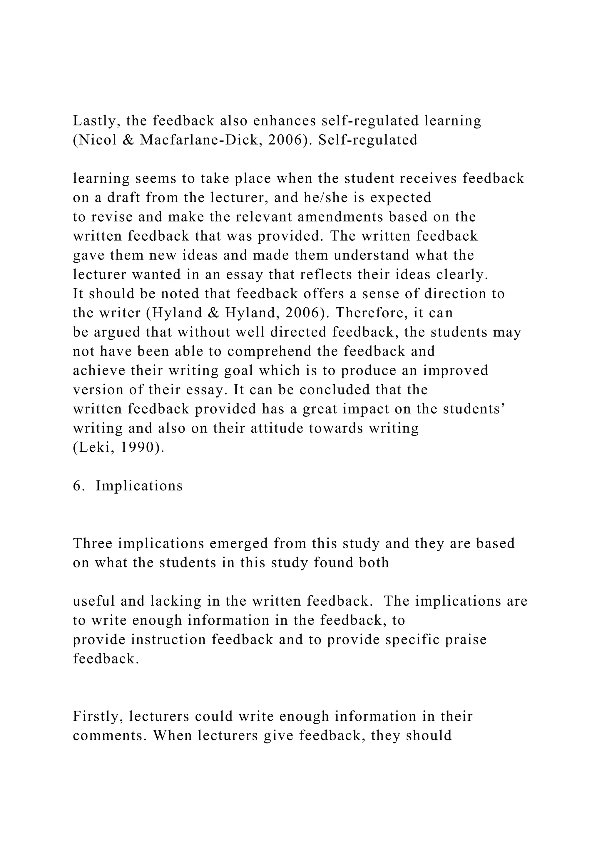 Lastly, the feedback also enhances self-regulated learning
(Nicol & Macfarlane-Dick, 2006). Self-regulated
learning seems to take place when the student receives feedback
on a draft from the lecturer, and he/she is expected
to revise and make the relevant amendments based on the
written feedback that was provided. The written feedback
gave them new ideas and made them understand what the
lecturer wanted in an essay that reflects their ideas clearly.
It should be noted that feedback offers a sense of direction to
the writer (Hyland & Hyland, 2006). Therefore, it can
be argued that without well directed feedback, the students may
not have been able to comprehend the feedback and
achieve their writing goal which is to produce an improved
version of their essay. It can be concluded that the
written feedback provided has a great impact on the students’
writing and also on their attitude towards writing
(Leki, 1990).
6. Implications
Three implications emerged from this study and they are based
on what the students in this study found both
useful and lacking in the written feedback. The implications are
to write enough information in the feedback, to
provide instruction feedback and to provide specific praise
feedback.
Firstly, lecturers could write enough information in their
comments. When lecturers give feedback, they should
 