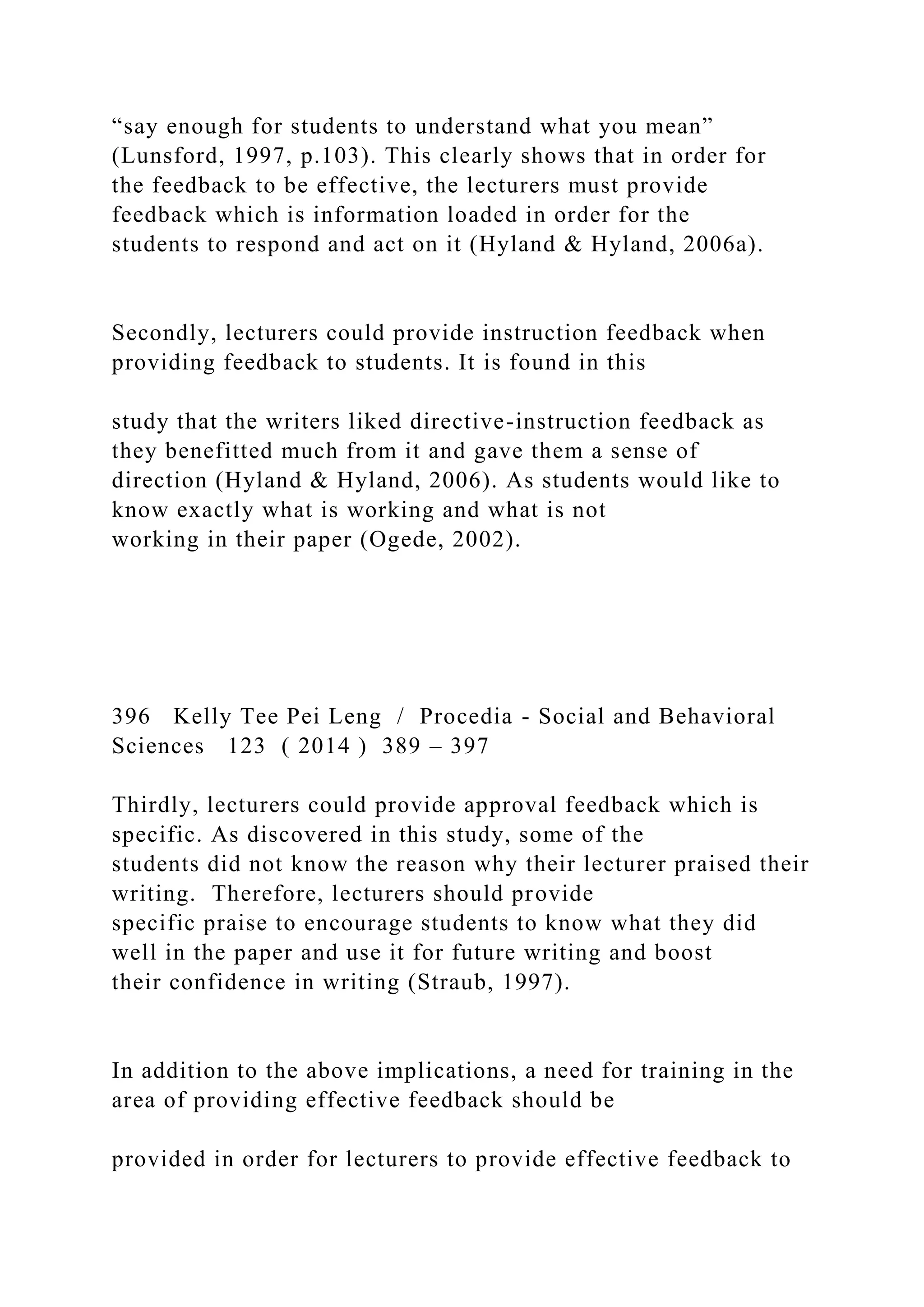 “say enough for students to understand what you mean”
(Lunsford, 1997, p.103). This clearly shows that in order for
the feedback to be effective, the lecturers must provide
feedback which is information loaded in order for the
students to respond and act on it (Hyland & Hyland, 2006a).
Secondly, lecturers could provide instruction feedback when
providing feedback to students. It is found in this
study that the writers liked directive-instruction feedback as
they benefitted much from it and gave them a sense of
direction (Hyland & Hyland, 2006). As students would like to
know exactly what is working and what is not
working in their paper (Ogede, 2002).
396 Kelly Tee Pei Leng / Procedia - Social and Behavioral
Sciences 123 ( 2014 ) 389 – 397
Thirdly, lecturers could provide approval feedback which is
specific. As discovered in this study, some of the
students did not know the reason why their lecturer praised their
writing. Therefore, lecturers should provide
specific praise to encourage students to know what they did
well in the paper and use it for future writing and boost
their confidence in writing (Straub, 1997).
In addition to the above implications, a need for training in the
area of providing effective feedback should be
provided in order for lecturers to provide effective feedback to
 