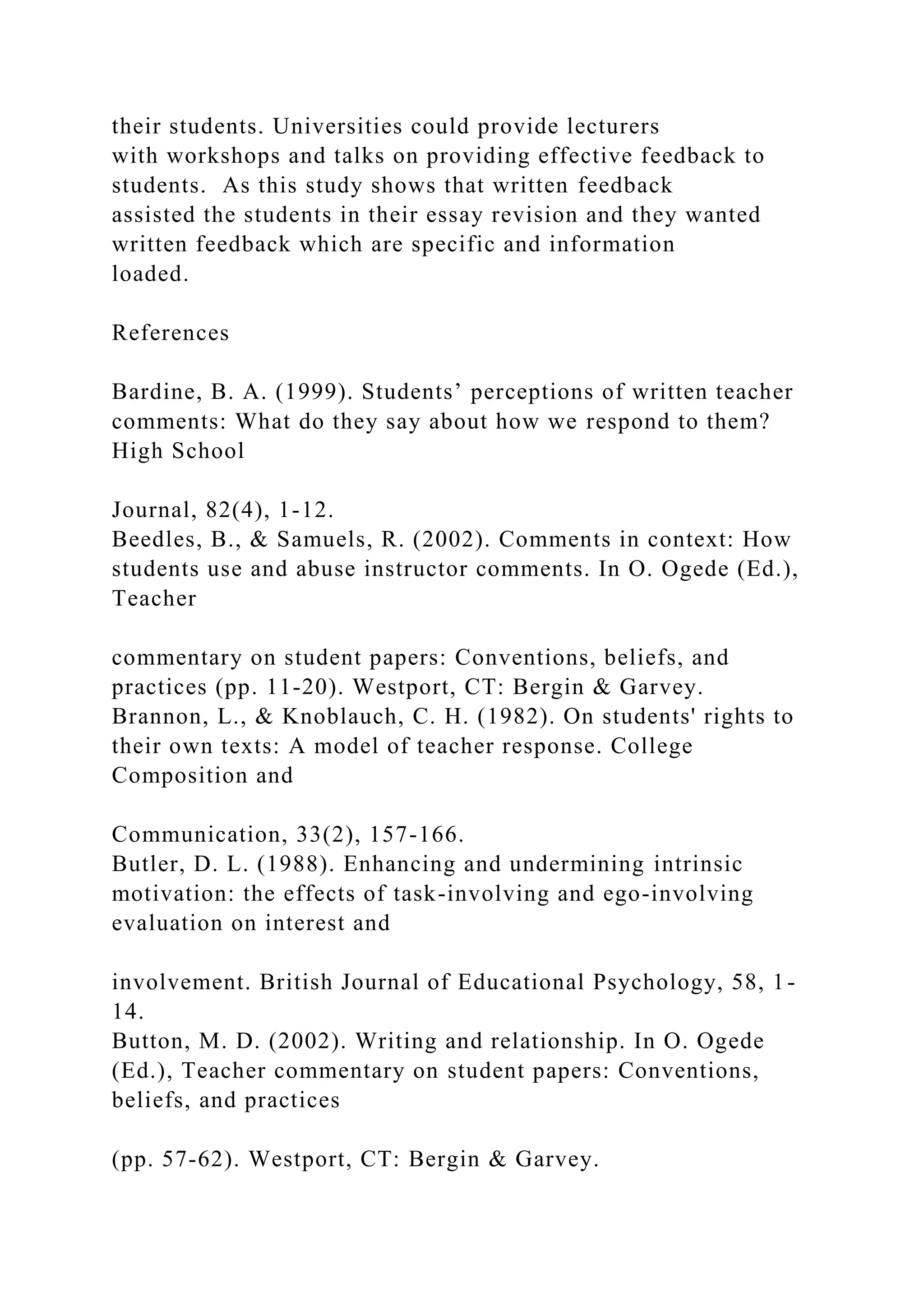 their students. Universities could provide lecturers
with workshops and talks on providing effective feedback to
students. As this study shows that written feedback
assisted the students in their essay revision and they wanted
written feedback which are specific and information
loaded.
References
Bardine, B. A. (1999). Students’ perceptions of written teacher
comments: What do they say about how we respond to them?
High School
Journal, 82(4), 1-12.
Beedles, B., & Samuels, R. (2002). Comments in context: How
students use and abuse instructor comments. In O. Ogede (Ed.),
Teacher
commentary on student papers: Conventions, beliefs, and
practices (pp. 11-20). Westport, CT: Bergin & Garvey.
Brannon, L., & Knoblauch, C. H. (1982). On students' rights to
their own texts: A model of teacher response. College
Composition and
Communication, 33(2), 157-166.
Butler, D. L. (1988). Enhancing and undermining intrinsic
motivation: the effects of task-involving and ego-involving
evaluation on interest and
involvement. British Journal of Educational Psychology, 58, 1-
14.
Button, M. D. (2002). Writing and relationship. In O. Ogede
(Ed.), Teacher commentary on student papers: Conventions,
beliefs, and practices
(pp. 57-62). Westport, CT: Bergin & Garvey.
 