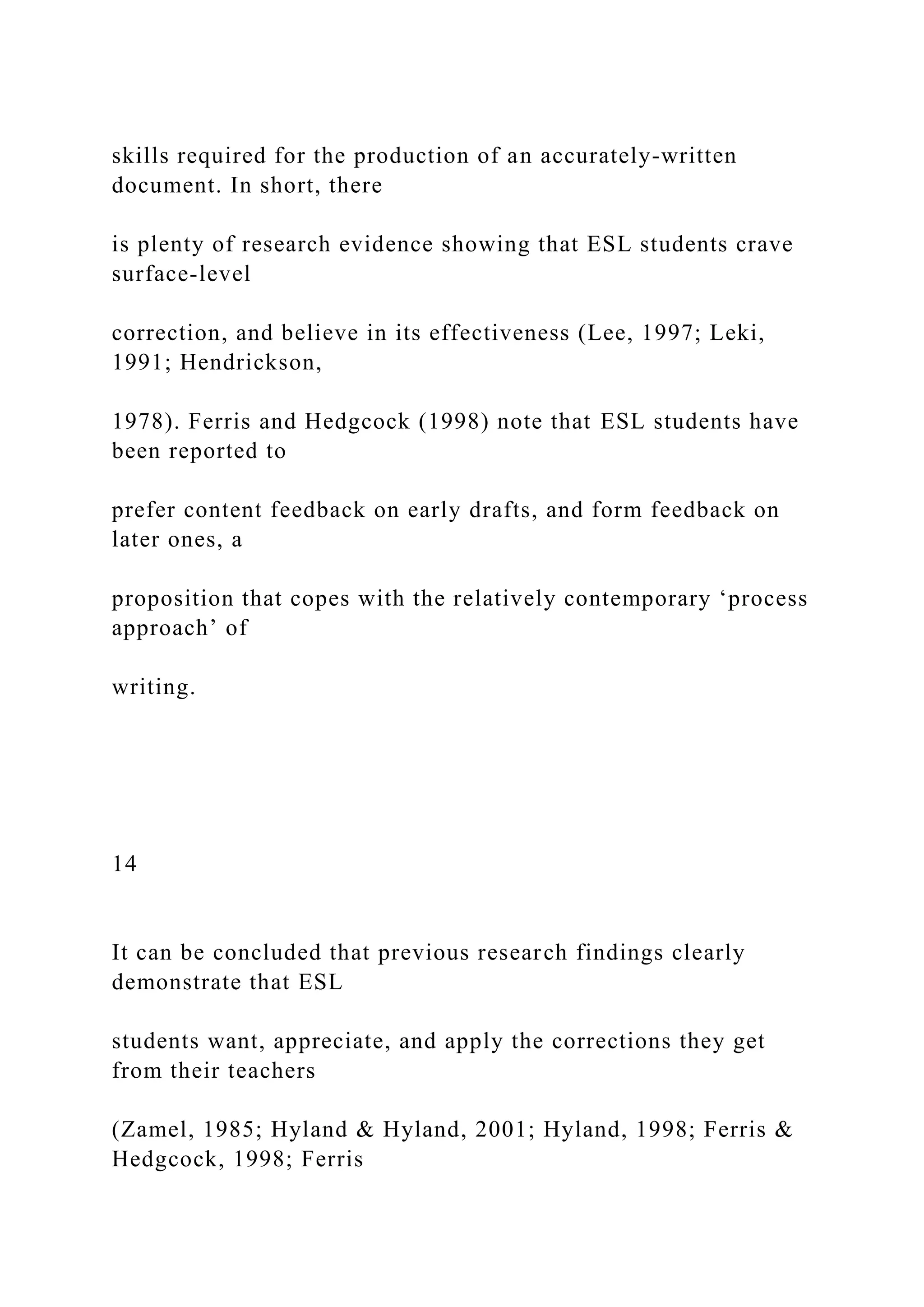 skills required for the production of an accurately-written
document. In short, there
is plenty of research evidence showing that ESL students crave
surface-level
correction, and believe in its effectiveness (Lee, 1997; Leki,
1991; Hendrickson,
1978). Ferris and Hedgcock (1998) note that ESL students have
been reported to
prefer content feedback on early drafts, and form feedback on
later ones, a
proposition that copes with the relatively contemporary ‘process
approach’ of
writing.
14
It can be concluded that previous research findings clearly
demonstrate that ESL
students want, appreciate, and apply the corrections they get
from their teachers
(Zamel, 1985; Hyland & Hyland, 2001; Hyland, 1998; Ferris &
Hedgcock, 1998; Ferris
 
