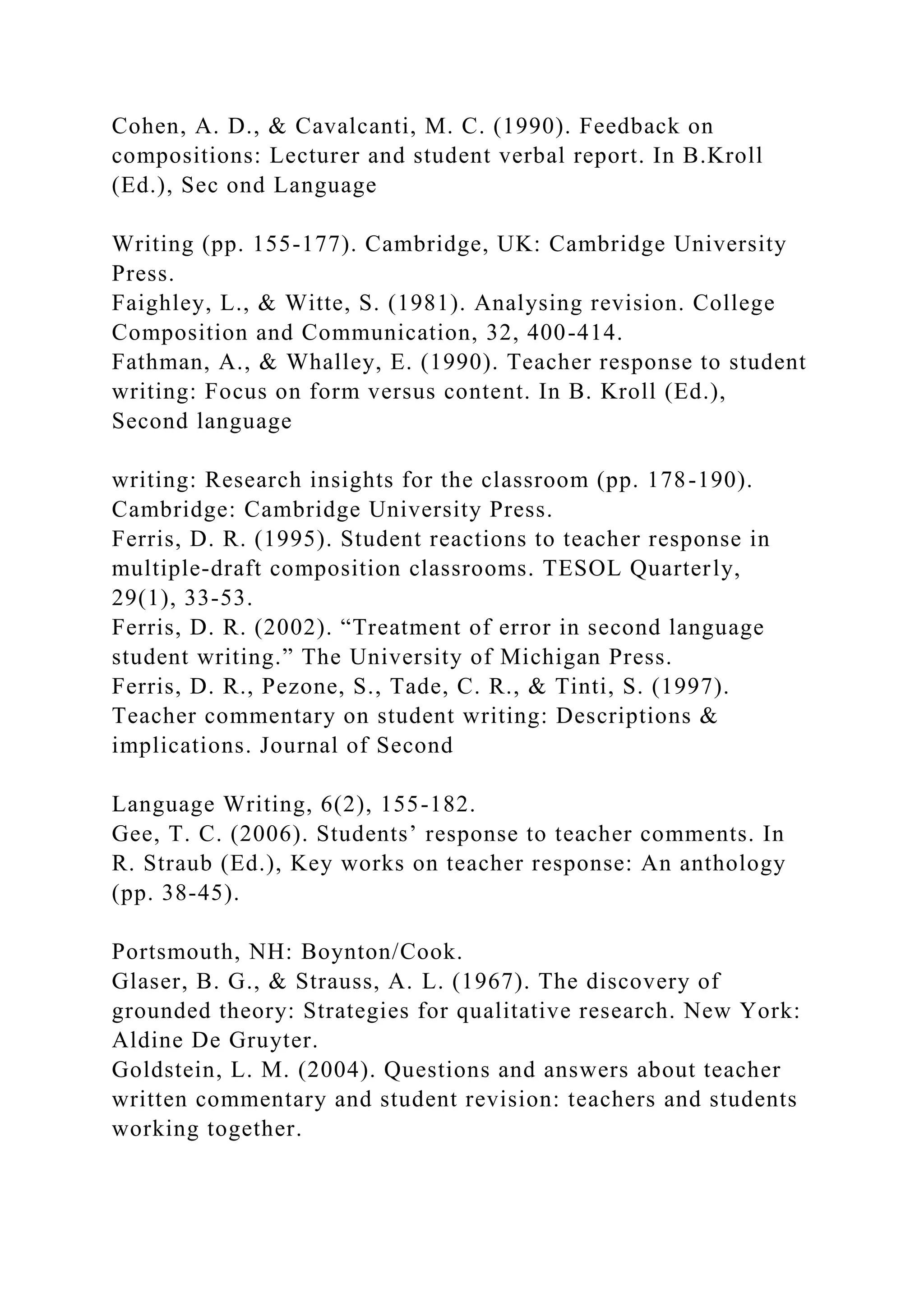 Cohen, A. D., & Cavalcanti, M. C. (1990). Feedback on
compositions: Lecturer and student verbal report. In B.Kroll
(Ed.), Sec ond Language
Writing (pp. 155-177). Cambridge, UK: Cambridge University
Press.
Faighley, L., & Witte, S. (1981). Analysing revision. College
Composition and Communication, 32, 400-414.
Fathman, A., & Whalley, E. (1990). Teacher response to student
writing: Focus on form versus content. In B. Kroll (Ed.),
Second language
writing: Research insights for the classroom (pp. 178-190).
Cambridge: Cambridge University Press.
Ferris, D. R. (1995). Student reactions to teacher response in
multiple-draft composition classrooms. TESOL Quarterly,
29(1), 33-53.
Ferris, D. R. (2002). “Treatment of error in second language
student writing.” The University of Michigan Press.
Ferris, D. R., Pezone, S., Tade, C. R., & Tinti, S. (1997).
Teacher commentary on student writing: Descriptions &
implications. Journal of Second
Language Writing, 6(2), 155-182.
Gee, T. C. (2006). Students’ response to teacher comments. In
R. Straub (Ed.), Key works on teacher response: An anthology
(pp. 38-45).
Portsmouth, NH: Boynton/Cook.
Glaser, B. G., & Strauss, A. L. (1967). The discovery of
grounded theory: Strategies for qualitative research. New York:
Aldine De Gruyter.
Goldstein, L. M. (2004). Questions and answers about teacher
written commentary and student revision: teachers and students
working together.
 