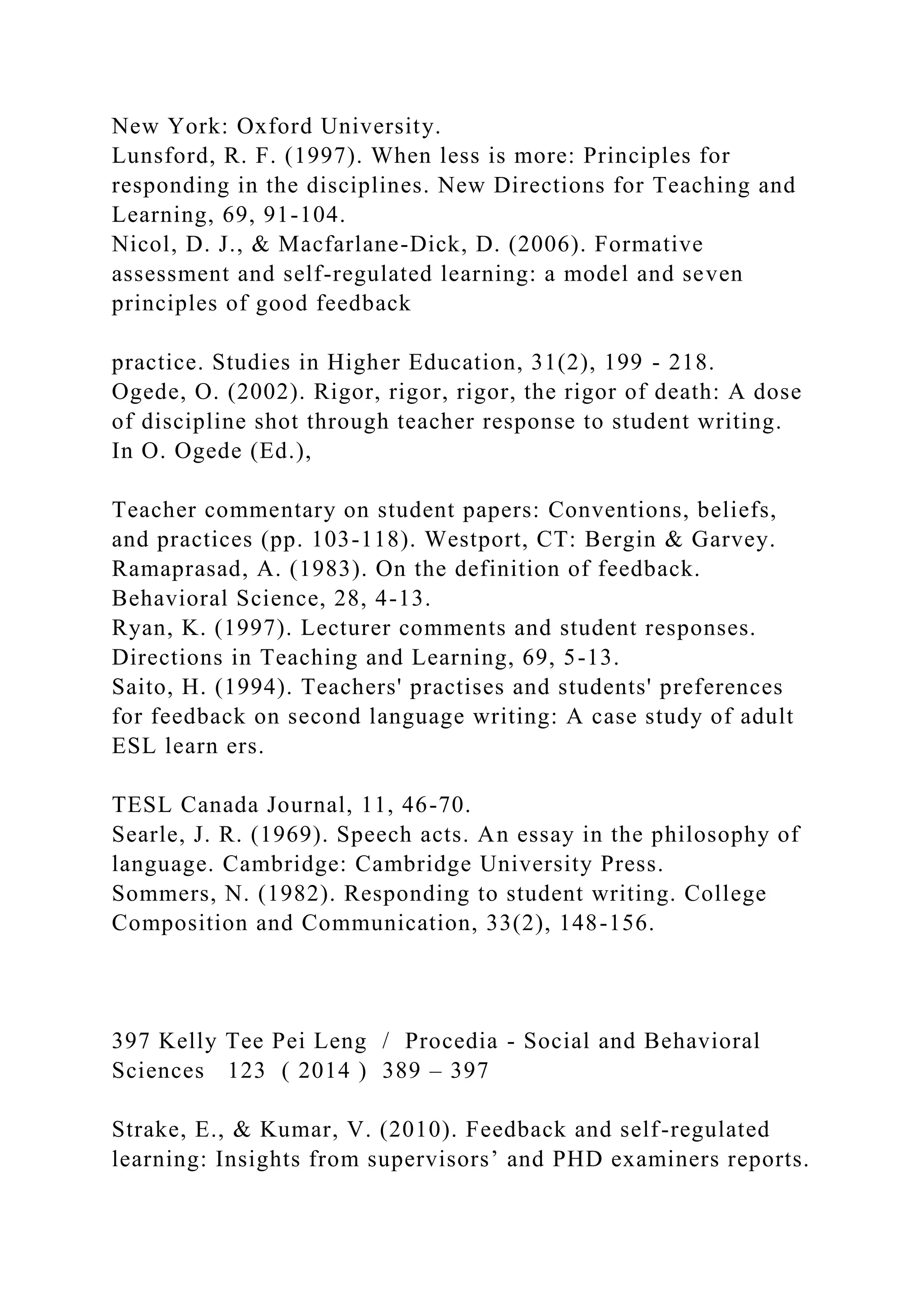 New York: Oxford University.
Lunsford, R. F. (1997). When less is more: Principles for
responding in the disciplines. New Directions for Teaching and
Learning, 69, 91-104.
Nicol, D. J., & Macfarlane-Dick, D. (2006). Formative
assessment and self-regulated learning: a model and seven
principles of good feedback
practice. Studies in Higher Education, 31(2), 199 - 218.
Ogede, O. (2002). Rigor, rigor, rigor, the rigor of death: A dose
of discipline shot through teacher response to student writing.
In O. Ogede (Ed.),
Teacher commentary on student papers: Conventions, beliefs,
and practices (pp. 103-118). Westport, CT: Bergin & Garvey.
Ramaprasad, A. (1983). On the definition of feedback.
Behavioral Science, 28, 4-13.
Ryan, K. (1997). Lecturer comments and student responses.
Directions in Teaching and Learning, 69, 5-13.
Saito, H. (1994). Teachers' practises and students' preferences
for feedback on second language writing: A case study of adult
ESL learn ers.
TESL Canada Journal, 11, 46-70.
Searle, J. R. (1969). Speech acts. An essay in the philosophy of
language. Cambridge: Cambridge University Press.
Sommers, N. (1982). Responding to student writing. College
Composition and Communication, 33(2), 148-156.
397 Kelly Tee Pei Leng / Procedia - Social and Behavioral
Sciences 123 ( 2014 ) 389 – 397
Strake, E., & Kumar, V. (2010). Feedback and self-regulated
learning: Insights from supervisors’ and PHD examiners reports.
 