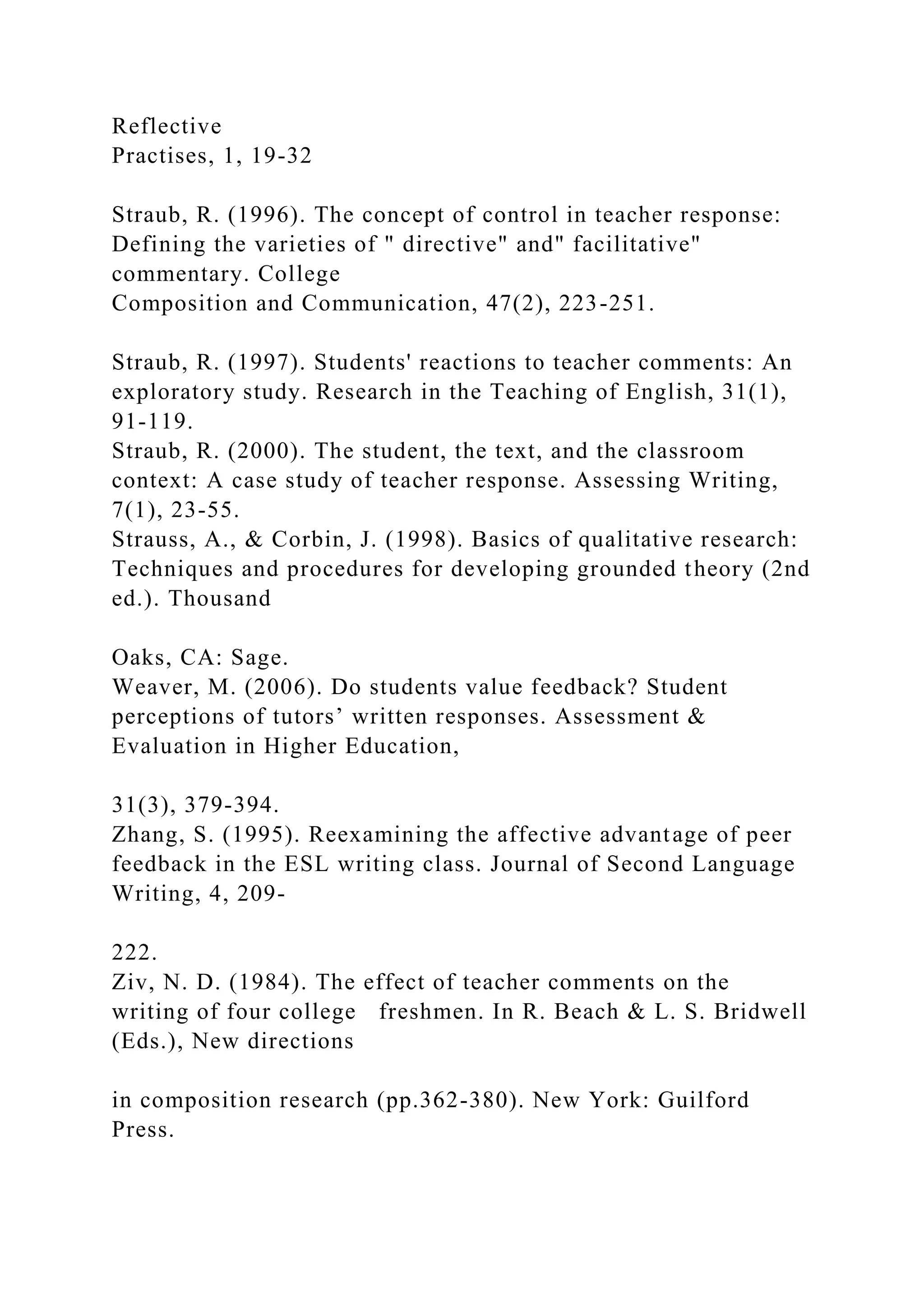 Reflective
Practises, 1, 19-32
Straub, R. (1996). The concept of control in teacher response:
Defining the varieties of " directive" and" facilitative"
commentary. College
Composition and Communication, 47(2), 223-251.
Straub, R. (1997). Students' reactions to teacher comments: An
exploratory study. Research in the Teaching of English, 31(1),
91-119.
Straub, R. (2000). The student, the text, and the classroom
context: A case study of teacher response. Assessing Writing,
7(1), 23-55.
Strauss, A., & Corbin, J. (1998). Basics of qualitative research:
Techniques and procedures for developing grounded theory (2nd
ed.). Thousand
Oaks, CA: Sage.
Weaver, M. (2006). Do students value feedback? Student
perceptions of tutors’ written responses. Assessment &
Evaluation in Higher Education,
31(3), 379-394.
Zhang, S. (1995). Reexamining the affective advantage of peer
feedback in the ESL writing class. Journal of Second Language
Writing, 4, 209-
222.
Ziv, N. D. (1984). The effect of teacher comments on the
writing of four college freshmen. In R. Beach & L. S. Bridwell
(Eds.), New directions
in composition research (pp.362-380). New York: Guilford
Press.
 