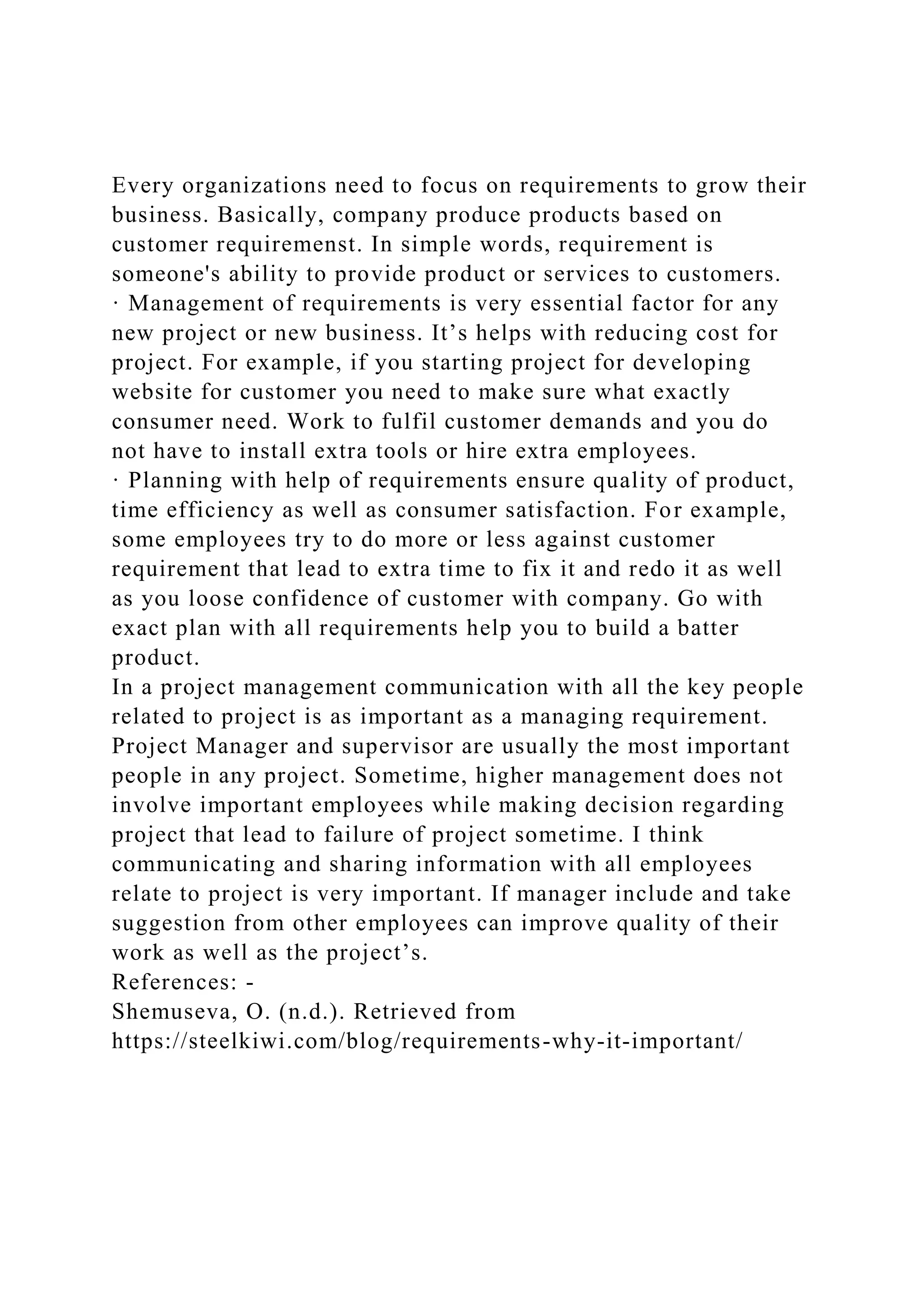 Every organizations need to focus on requirements to grow their
business. Basically, company produce products based on
customer requiremenst. In simple words, requirement is
someone's ability to provide product or services to customers.
· Management of requirements is very essential factor for any
new project or new business. It’s helps with reducing cost for
project. For example, if you starting project for developing
website for customer you need to make sure what exactly
consumer need. Work to fulfil customer demands and you do
not have to install extra tools or hire extra employees.
· Planning with help of requirements ensure quality of product,
time efficiency as well as consumer satisfaction. For example,
some employees try to do more or less against customer
requirement that lead to extra time to fix it and redo it as well
as you loose confidence of customer with company. Go with
exact plan with all requirements help you to build a batter
product.
In a project management communication with all the key people
related to project is as important as a managing requirement.
Project Manager and supervisor are usually the most important
people in any project. Sometime, higher management does not
involve important employees while making decision regarding
project that lead to failure of project sometime. I think
communicating and sharing information with all employees
relate to project is very important. If manager include and take
suggestion from other employees can improve quality of their
work as well as the project’s.
References: -
Shemuseva, O. (n.d.). Retrieved from
https://steelkiwi.com/blog/requirements-why-it-important/
 