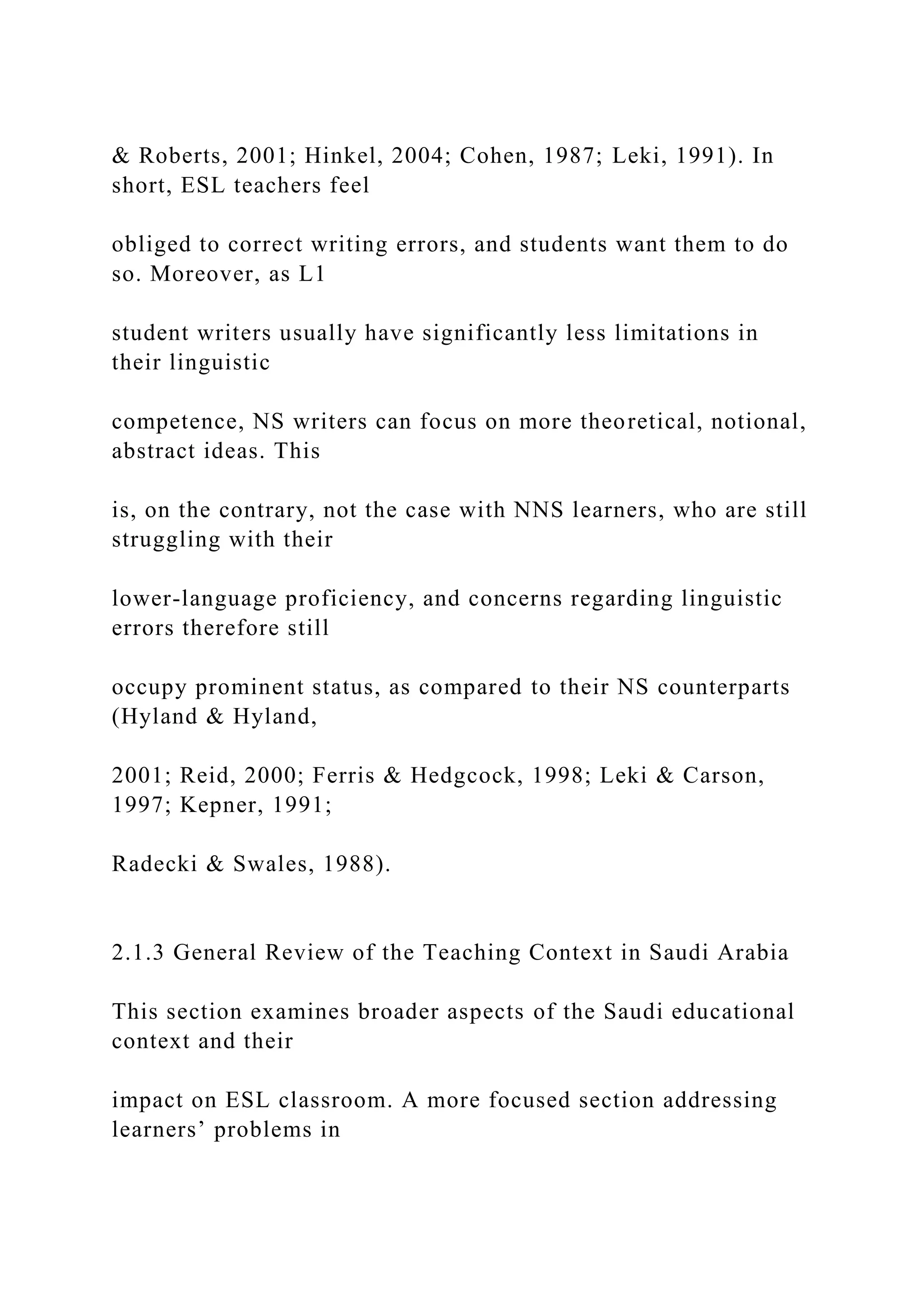 & Roberts, 2001; Hinkel, 2004; Cohen, 1987; Leki, 1991). In
short, ESL teachers feel
obliged to correct writing errors, and students want them to do
so. Moreover, as L1
student writers usually have significantly less limitations in
their linguistic
competence, NS writers can focus on more theoretical, notional,
abstract ideas. This
is, on the contrary, not the case with NNS learners, who are still
struggling with their
lower-language proficiency, and concerns regarding linguistic
errors therefore still
occupy prominent status, as compared to their NS counterparts
(Hyland & Hyland,
2001; Reid, 2000; Ferris & Hedgcock, 1998; Leki & Carson,
1997; Kepner, 1991;
Radecki & Swales, 1988).
2.1.3 General Review of the Teaching Context in Saudi Arabia
This section examines broader aspects of the Saudi educational
context and their
impact on ESL classroom. A more focused section addressing
learners’ problems in
 