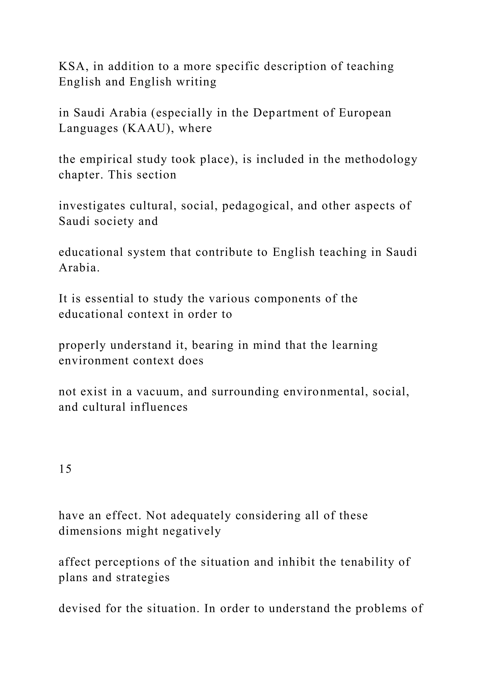 KSA, in addition to a more specific description of teaching
English and English writing
in Saudi Arabia (especially in the Department of European
Languages (KAAU), where
the empirical study took place), is included in the methodology
chapter. This section
investigates cultural, social, pedagogical, and other aspects of
Saudi society and
educational system that contribute to English teaching in Saudi
Arabia.
It is essential to study the various components of the
educational context in order to
properly understand it, bearing in mind that the learning
environment context does
not exist in a vacuum, and surrounding environmental, social,
and cultural influences
15
have an effect. Not adequately considering all of these
dimensions might negatively
affect perceptions of the situation and inhibit the tenability of
plans and strategies
devised for the situation. In order to understand the problems of
 