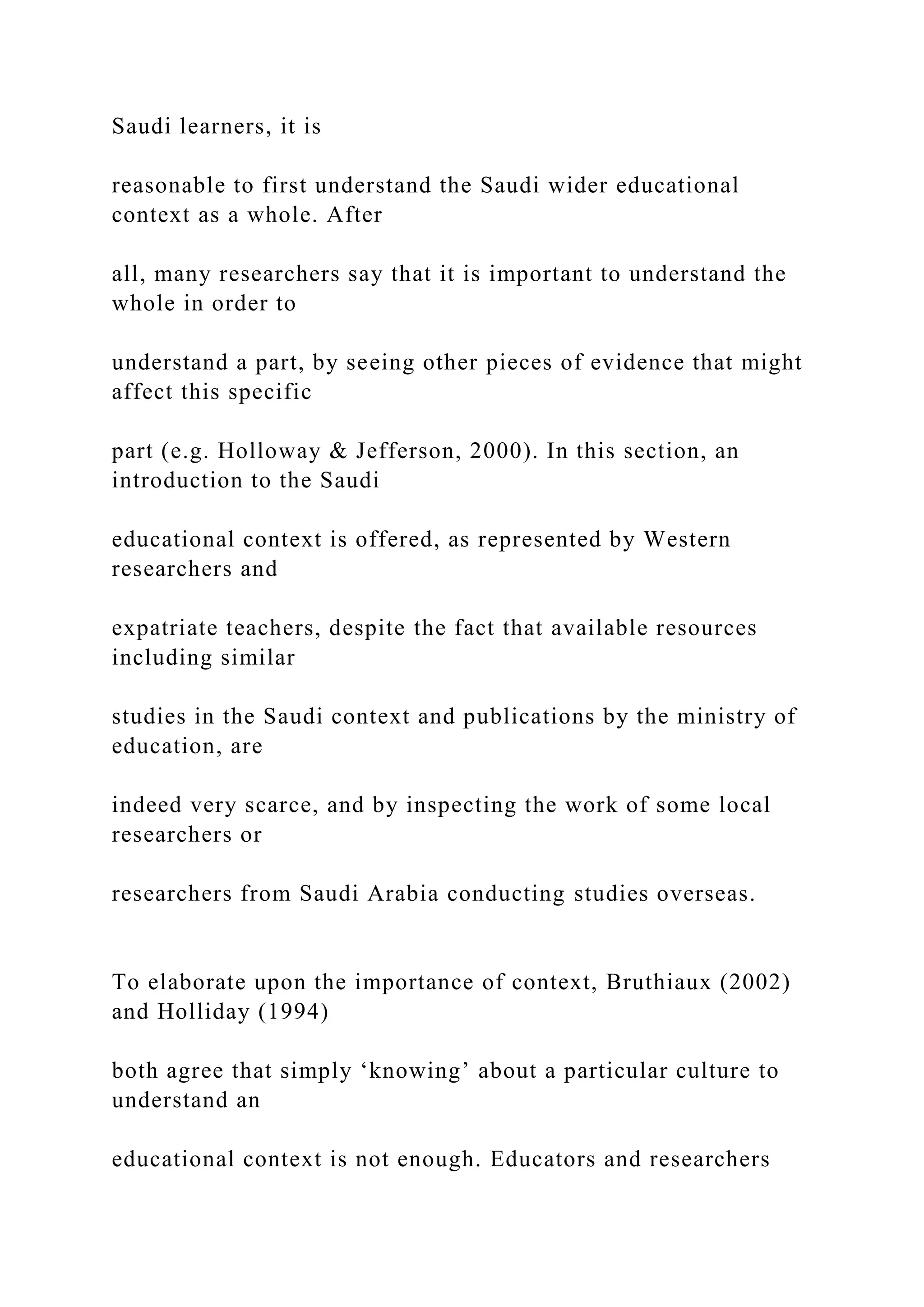 Saudi learners, it is
reasonable to first understand the Saudi wider educational
context as a whole. After
all, many researchers say that it is important to understand the
whole in order to
understand a part, by seeing other pieces of evidence that might
affect this specific
part (e.g. Holloway & Jefferson, 2000). In this section, an
introduction to the Saudi
educational context is offered, as represented by Western
researchers and
expatriate teachers, despite the fact that available resources
including similar
studies in the Saudi context and publications by the ministry of
education, are
indeed very scarce, and by inspecting the work of some local
researchers or
researchers from Saudi Arabia conducting studies overseas.
To elaborate upon the importance of context, Bruthiaux (2002)
and Holliday (1994)
both agree that simply ‘knowing’ about a particular culture to
understand an
educational context is not enough. Educators and researchers
 