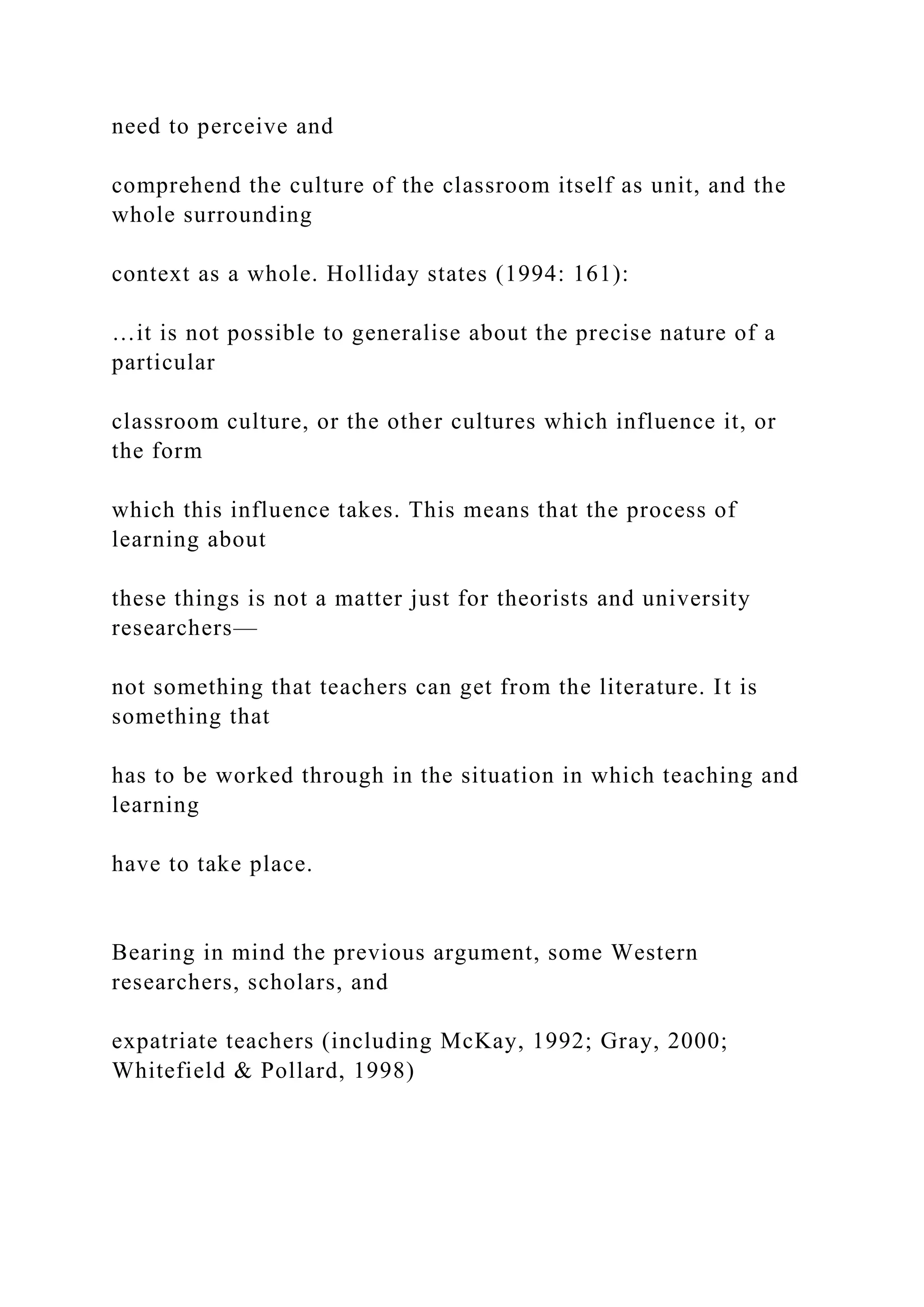 need to perceive and
comprehend the culture of the classroom itself as unit, and the
whole surrounding
context as a whole. Holliday states (1994: 161):
…it is not possible to generalise about the precise nature of a
particular
classroom culture, or the other cultures which influence it, or
the form
which this influence takes. This means that the process of
learning about
these things is not a matter just for theorists and university
researchers—
not something that teachers can get from the literature. It is
something that
has to be worked through in the situation in which teaching and
learning
have to take place.
Bearing in mind the previous argument, some Western
researchers, scholars, and
expatriate teachers (including McKay, 1992; Gray, 2000;
Whitefield & Pollard, 1998)
 