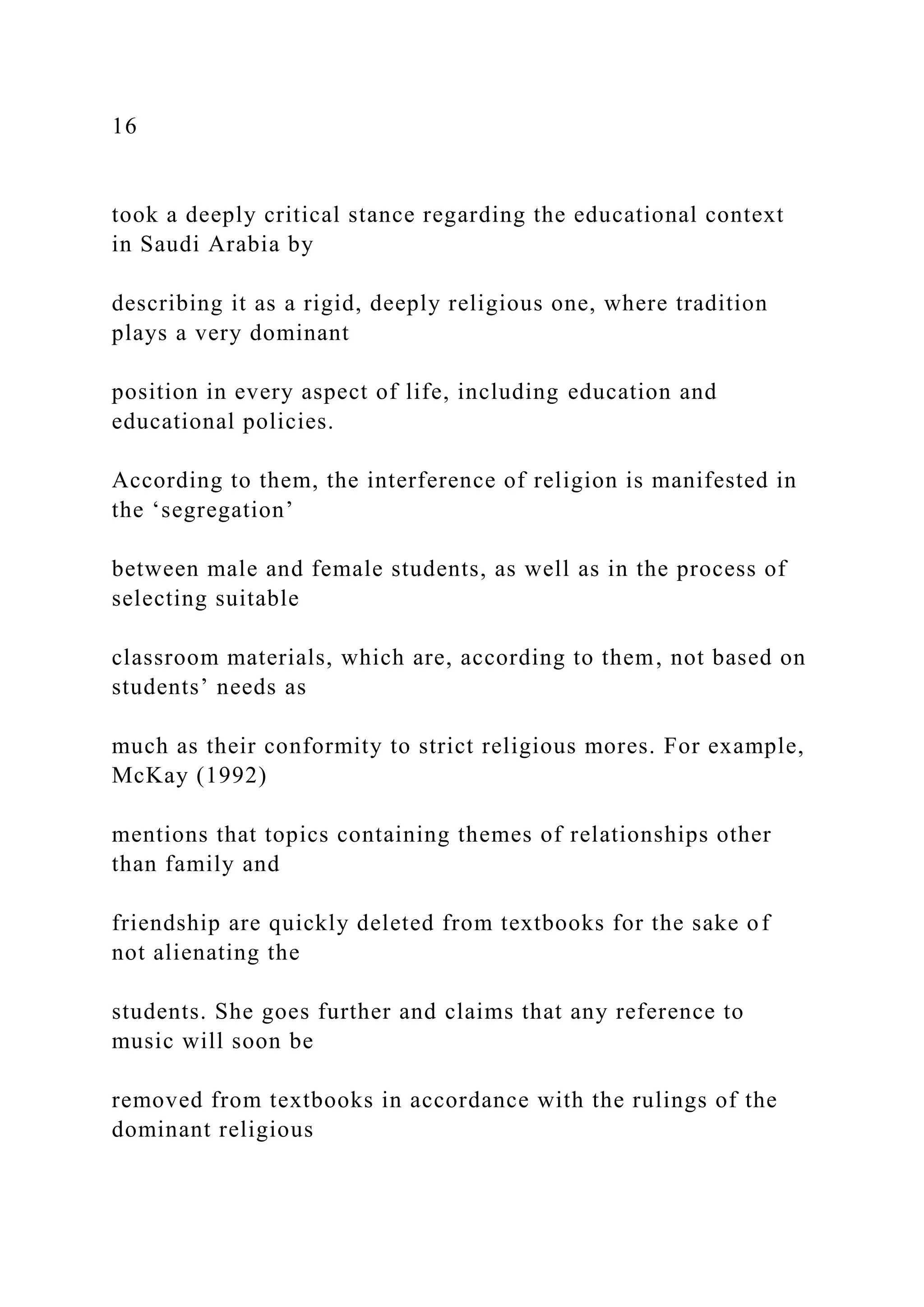 16
took a deeply critical stance regarding the educational context
in Saudi Arabia by
describing it as a rigid, deeply religious one, where tradition
plays a very dominant
position in every aspect of life, including education and
educational policies.
According to them, the interference of religion is manifested in
the ‘segregation’
between male and female students, as well as in the process of
selecting suitable
classroom materials, which are, according to them, not based on
students’ needs as
much as their conformity to strict religious mores. For example,
McKay (1992)
mentions that topics containing themes of relationships other
than family and
friendship are quickly deleted from textbooks for the sake of
not alienating the
students. She goes further and claims that any reference to
music will soon be
removed from textbooks in accordance with the rulings of the
dominant religious
 
