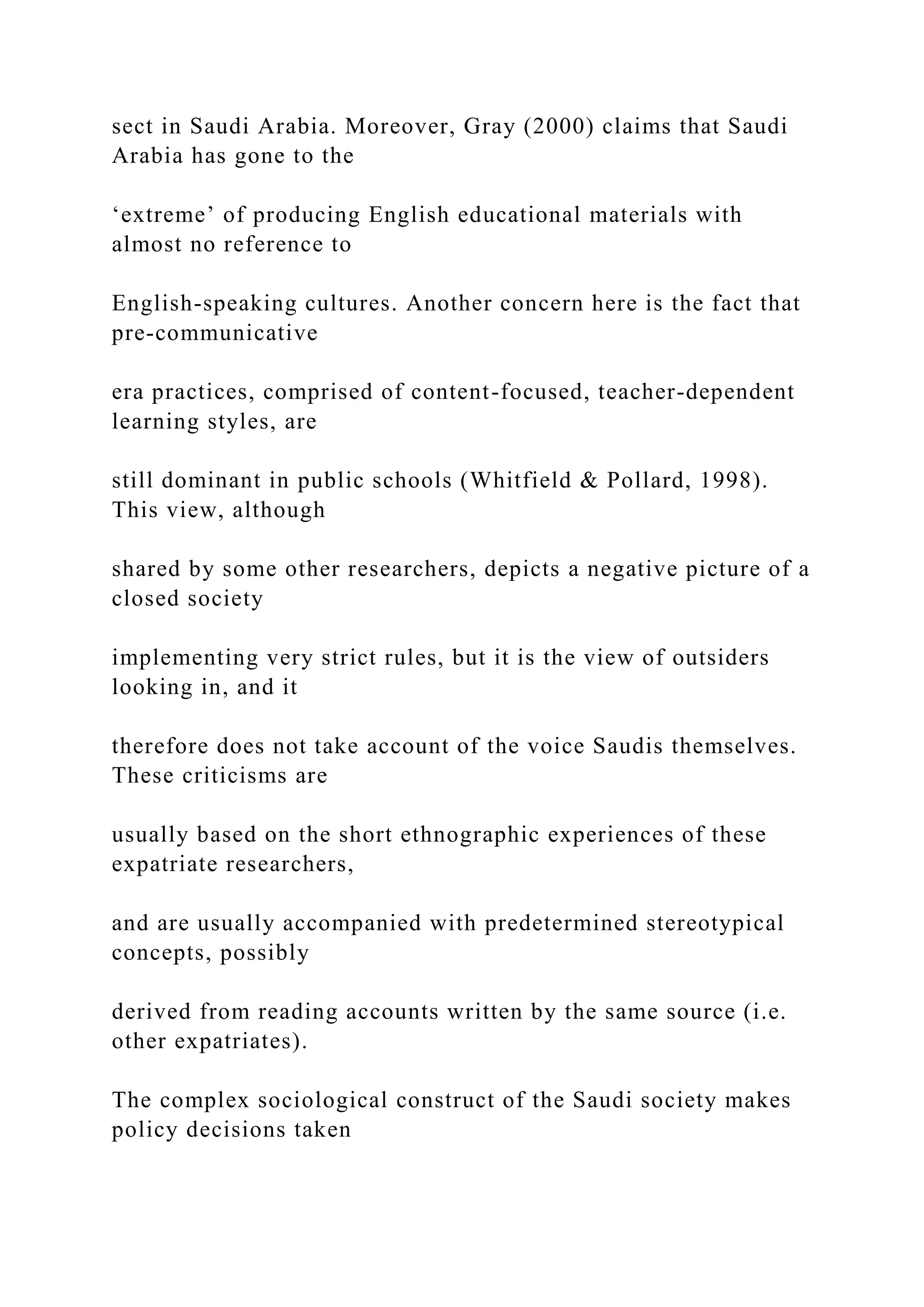 sect in Saudi Arabia. Moreover, Gray (2000) claims that Saudi
Arabia has gone to the
‘extreme’ of producing English educational materials with
almost no reference to
English-speaking cultures. Another concern here is the fact that
pre-communicative
era practices, comprised of content-focused, teacher-dependent
learning styles, are
still dominant in public schools (Whitfield & Pollard, 1998).
This view, although
shared by some other researchers, depicts a negative picture of a
closed society
implementing very strict rules, but it is the view of outsiders
looking in, and it
therefore does not take account of the voice Saudis themselves.
These criticisms are
usually based on the short ethnographic experiences of these
expatriate researchers,
and are usually accompanied with predetermined stereotypical
concepts, possibly
derived from reading accounts written by the same source (i.e.
other expatriates).
The complex sociological construct of the Saudi society makes
policy decisions taken
 