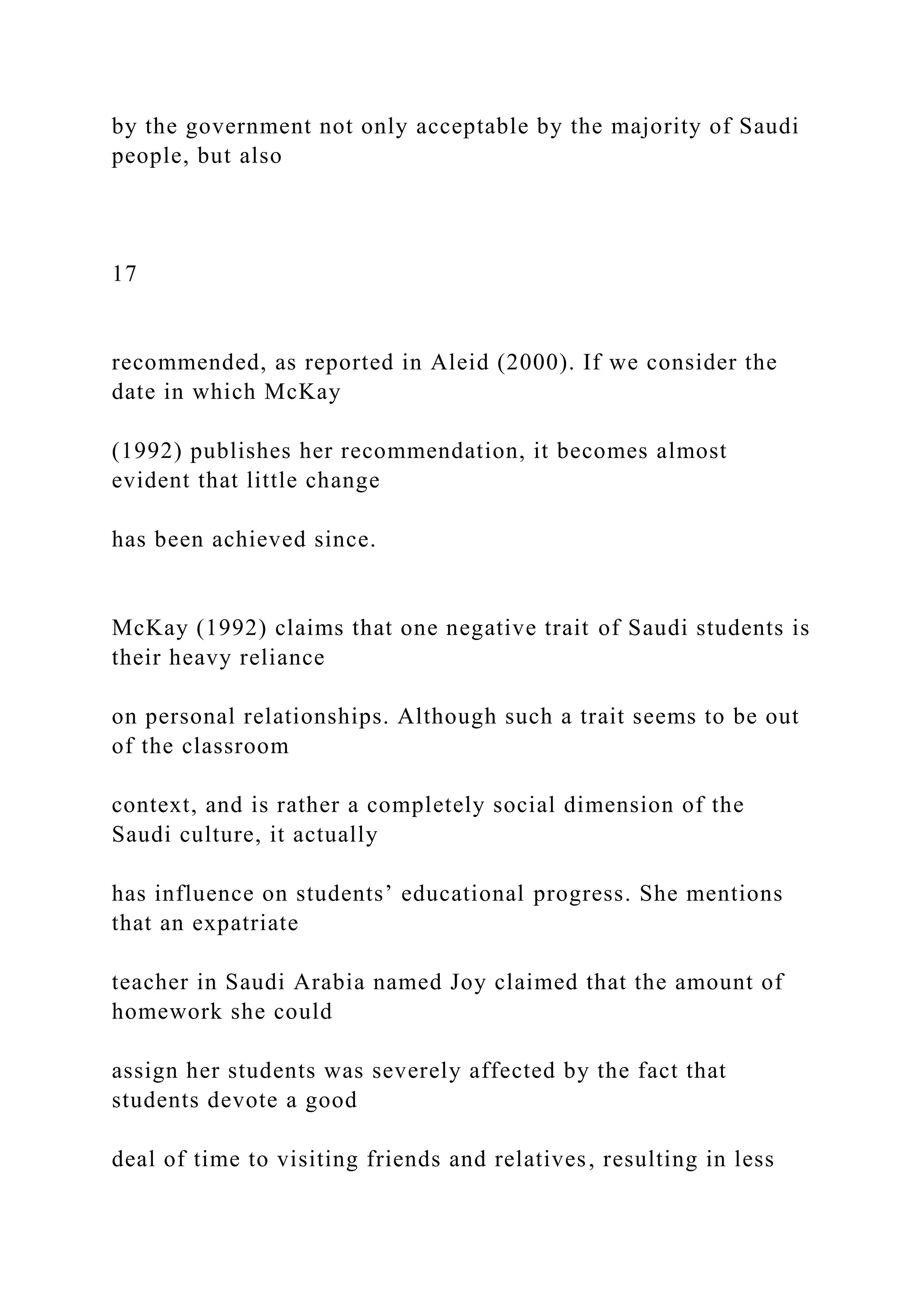 by the government not only acceptable by the majority of Saudi
people, but also
17
recommended, as reported in Aleid (2000). If we consider the
date in which McKay
(1992) publishes her recommendation, it becomes almost
evident that little change
has been achieved since.
McKay (1992) claims that one negative trait of Saudi students is
their heavy reliance
on personal relationships. Although such a trait seems to be out
of the classroom
context, and is rather a completely social dimension of the
Saudi culture, it actually
has influence on students’ educational progress. She mentions
that an expatriate
teacher in Saudi Arabia named Joy claimed that the amount of
homework she could
assign her students was severely affected by the fact that
students devote a good
deal of time to visiting friends and relatives, resulting in less
 