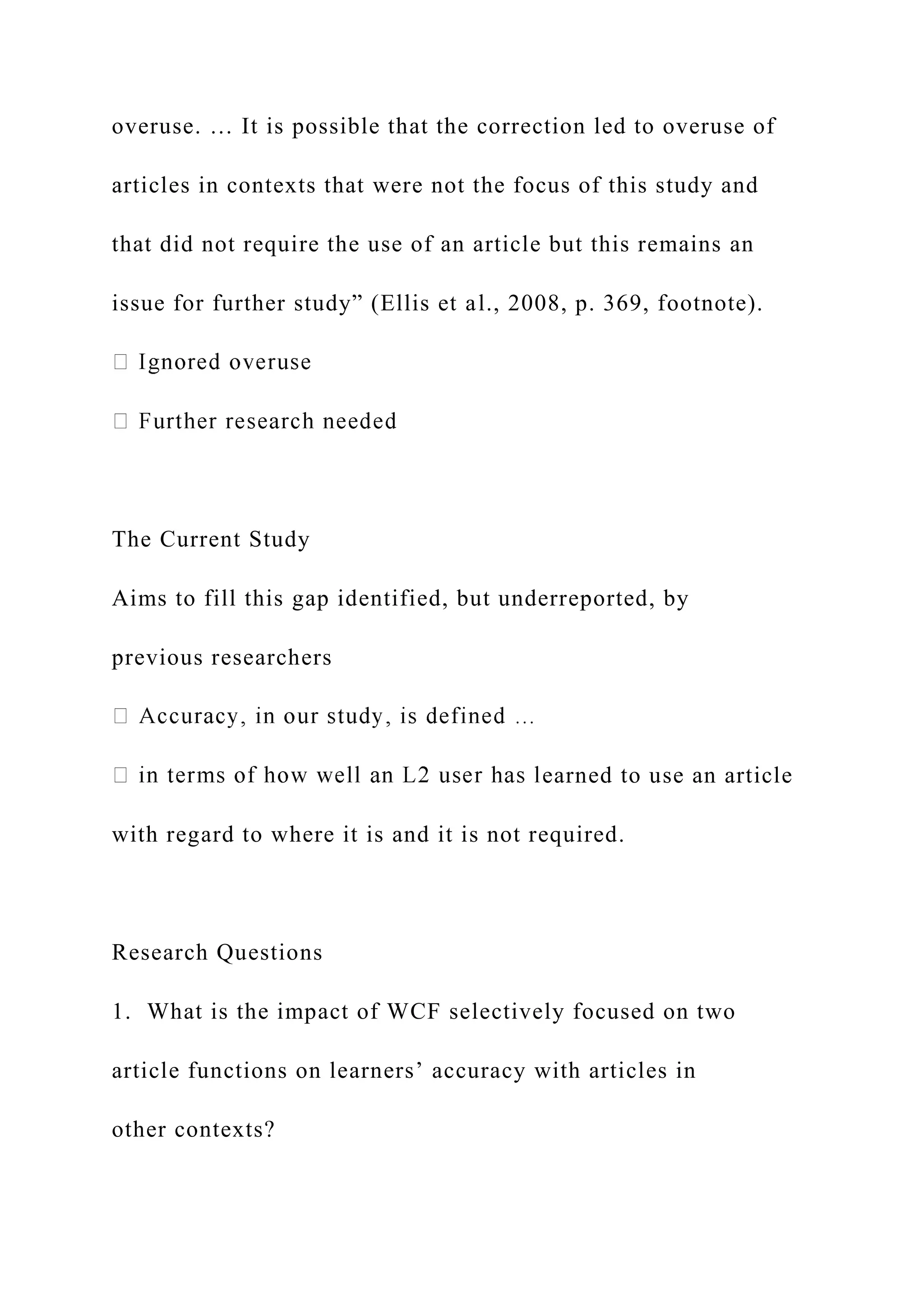 overuse. … It is possible that the correction led to overuse of
articles in contexts that were not the focus of this study and
that did not require the use of an article but this remains an
issue for further study” (Ellis et al., 2008, p. 369, footnote).
The Current Study
Aims to fill this gap identified, but underreported, by
previous researchers
earned to use an article
with regard to where it is and it is not required.
Research Questions
1. What is the impact of WCF selectively focused on two
article functions on learners’ accuracy with articles in
other contexts?
 