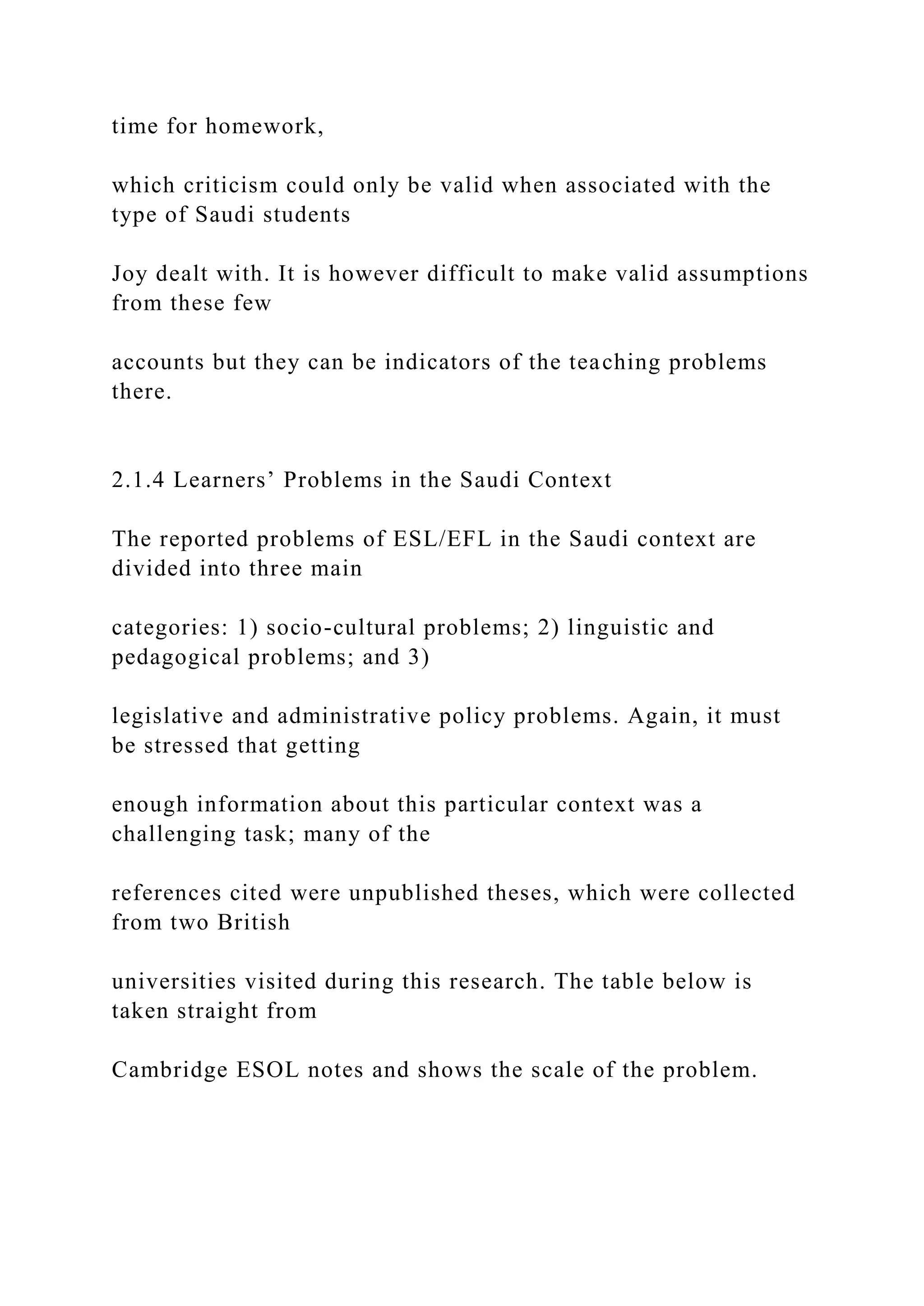 time for homework,
which criticism could only be valid when associated with the
type of Saudi students
Joy dealt with. It is however difficult to make valid assumptions
from these few
accounts but they can be indicators of the teaching problems
there.
2.1.4 Learners’ Problems in the Saudi Context
The reported problems of ESL/EFL in the Saudi context are
divided into three main
categories: 1) socio-cultural problems; 2) linguistic and
pedagogical problems; and 3)
legislative and administrative policy problems. Again, it must
be stressed that getting
enough information about this particular context was a
challenging task; many of the
references cited were unpublished theses, which were collected
from two British
universities visited during this research. The table below is
taken straight from
Cambridge ESOL notes and shows the scale of the problem.
 