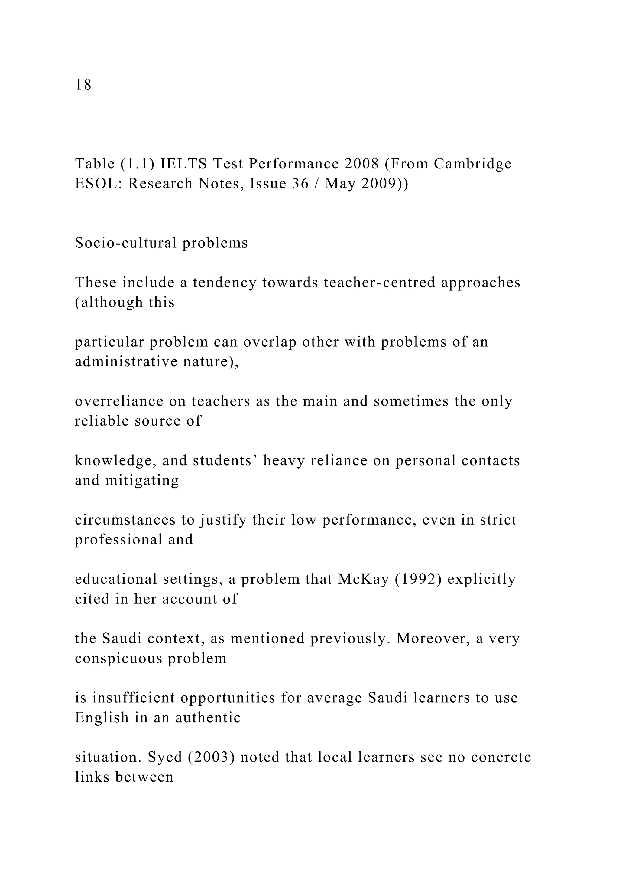 18
Table (1.1) IELTS Test Performance 2008 (From Cambridge
ESOL: Research Notes, Issue 36 / May 2009))
Socio-cultural problems
These include a tendency towards teacher-centred approaches
(although this
particular problem can overlap other with problems of an
administrative nature),
overreliance on teachers as the main and sometimes the only
reliable source of
knowledge, and students’ heavy reliance on personal contacts
and mitigating
circumstances to justify their low performance, even in strict
professional and
educational settings, a problem that McKay (1992) explicitly
cited in her account of
the Saudi context, as mentioned previously. Moreover, a very
conspicuous problem
is insufficient opportunities for average Saudi learners to use
English in an authentic
situation. Syed (2003) noted that local learners see no concrete
links between
 