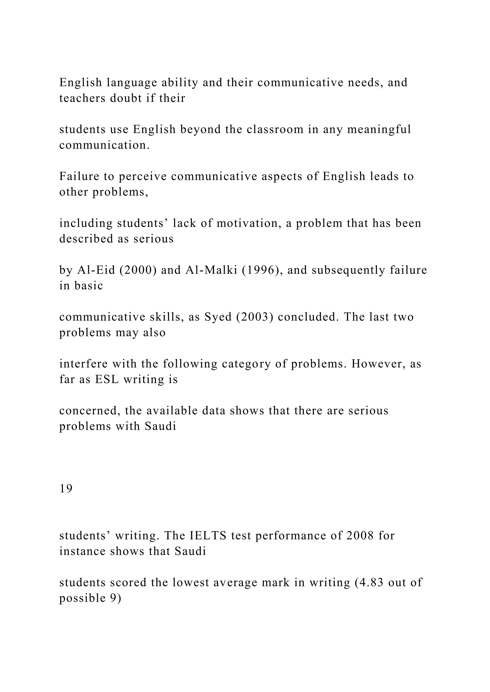 English language ability and their communicative needs, and
teachers doubt if their
students use English beyond the classroom in any meaningful
communication.
Failure to perceive communicative aspects of English leads to
other problems,
including students’ lack of motivation, a problem that has been
described as serious
by Al-Eid (2000) and Al-Malki (1996), and subsequently failure
in basic
communicative skills, as Syed (2003) concluded. The last two
problems may also
interfere with the following category of problems. However, as
far as ESL writing is
concerned, the available data shows that there are serious
problems with Saudi
19
students’ writing. The IELTS test performance of 2008 for
instance shows that Saudi
students scored the lowest average mark in writing (4.83 out of
possible 9)
 