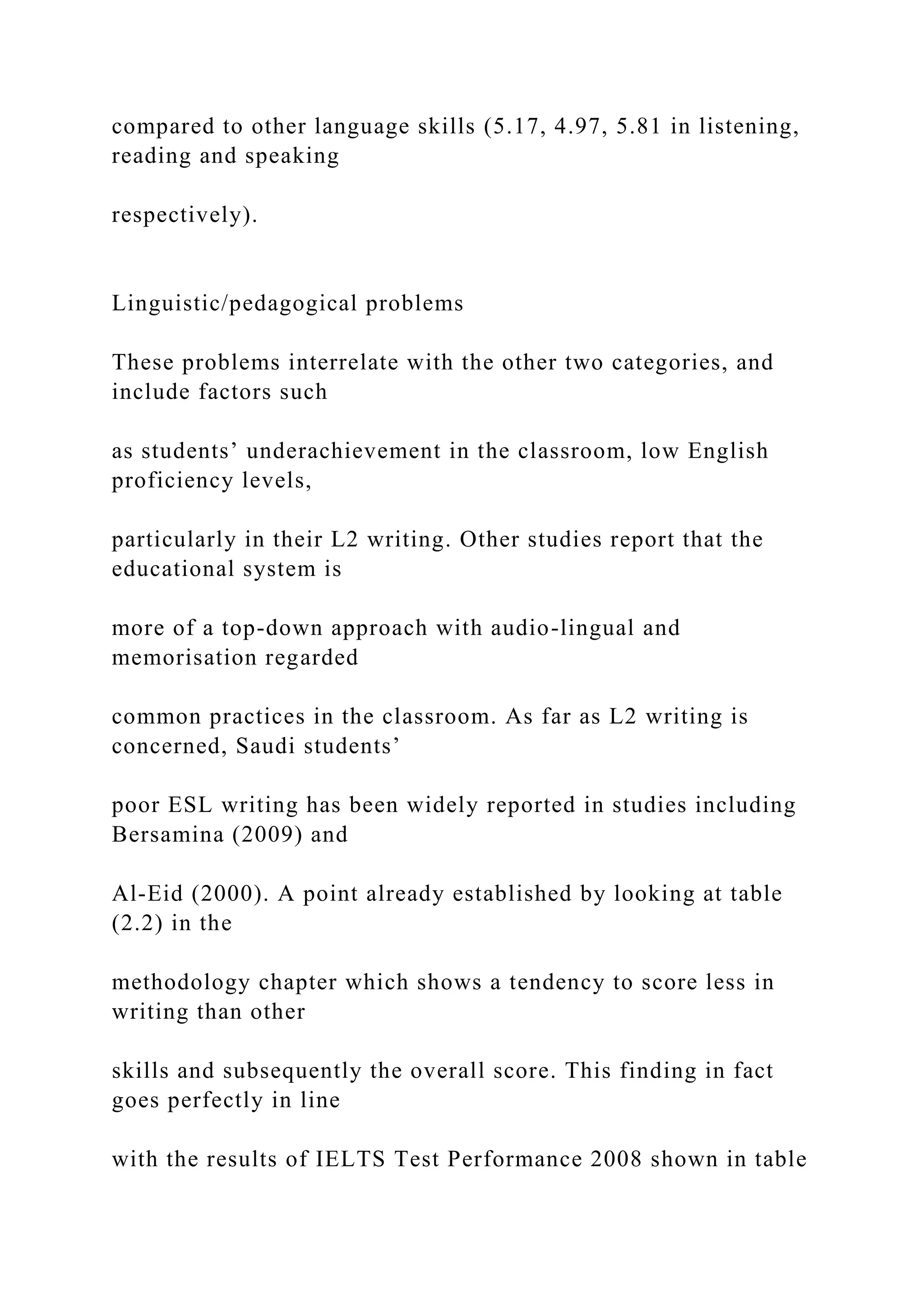 compared to other language skills (5.17, 4.97, 5.81 in listening,
reading and speaking
respectively).
Linguistic/pedagogical problems
These problems interrelate with the other two categories, and
include factors such
as students’ underachievement in the classroom, low English
proficiency levels,
particularly in their L2 writing. Other studies report that the
educational system is
more of a top-down approach with audio-lingual and
memorisation regarded
common practices in the classroom. As far as L2 writing is
concerned, Saudi students’
poor ESL writing has been widely reported in studies including
Bersamina (2009) and
Al-Eid (2000). A point already established by looking at table
(2.2) in the
methodology chapter which shows a tendency to score less in
writing than other
skills and subsequently the overall score. This finding in fact
goes perfectly in line
with the results of IELTS Test Performance 2008 shown in table
 