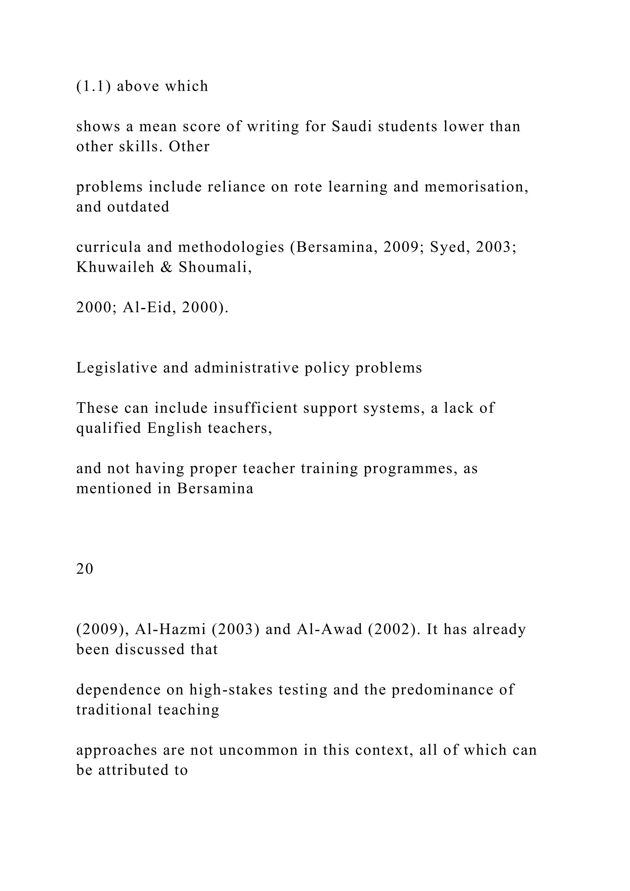 (1.1) above which
shows a mean score of writing for Saudi students lower than
other skills. Other
problems include reliance on rote learning and memorisation,
and outdated
curricula and methodologies (Bersamina, 2009; Syed, 2003;
Khuwaileh & Shoumali,
2000; Al-Eid, 2000).
Legislative and administrative policy problems
These can include insufficient support systems, a lack of
qualified English teachers,
and not having proper teacher training programmes, as
mentioned in Bersamina
20
(2009), Al-Hazmi (2003) and Al-Awad (2002). It has already
been discussed that
dependence on high-stakes testing and the predominance of
traditional teaching
approaches are not uncommon in this context, all of which can
be attributed to
 