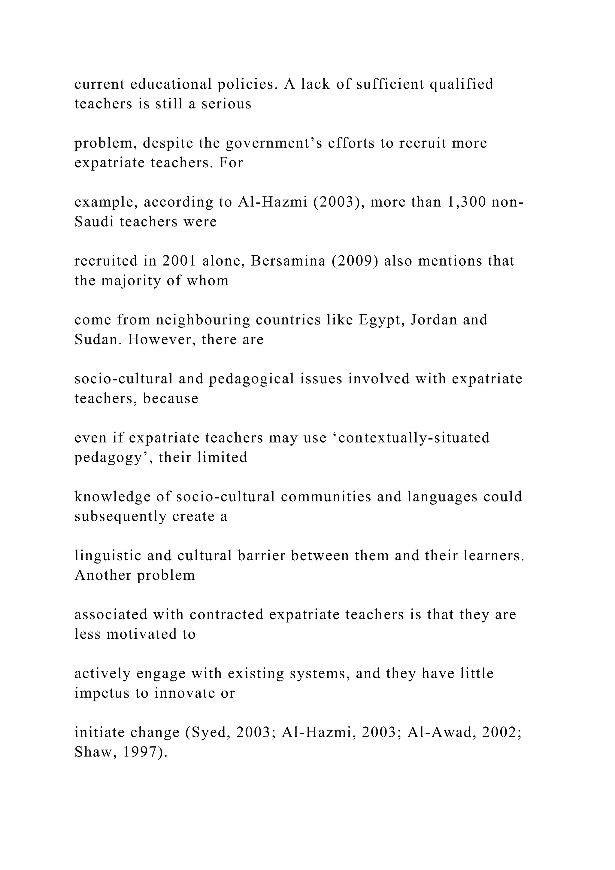 current educational policies. A lack of sufficient qualified
teachers is still a serious
problem, despite the government’s efforts to recruit more
expatriate teachers. For
example, according to Al-Hazmi (2003), more than 1,300 non-
Saudi teachers were
recruited in 2001 alone, Bersamina (2009) also mentions that
the majority of whom
come from neighbouring countries like Egypt, Jordan and
Sudan. However, there are
socio-cultural and pedagogical issues involved with expatriate
teachers, because
even if expatriate teachers may use ‘contextually-situated
pedagogy’, their limited
knowledge of socio-cultural communities and languages could
subsequently create a
linguistic and cultural barrier between them and their learners.
Another problem
associated with contracted expatriate teachers is that they are
less motivated to
actively engage with existing systems, and they have little
impetus to innovate or
initiate change (Syed, 2003; Al-Hazmi, 2003; Al-Awad, 2002;
Shaw, 1997).
 