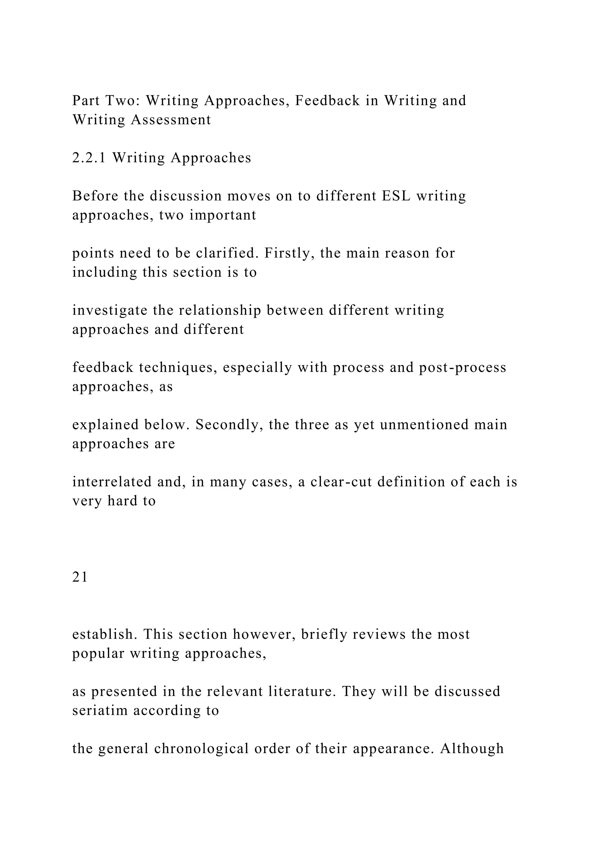 Part Two: Writing Approaches, Feedback in Writing and
Writing Assessment
2.2.1 Writing Approaches
Before the discussion moves on to different ESL writing
approaches, two important
points need to be clarified. Firstly, the main reason for
including this section is to
investigate the relationship between different writing
approaches and different
feedback techniques, especially with process and post-process
approaches, as
explained below. Secondly, the three as yet unmentioned main
approaches are
interrelated and, in many cases, a clear-cut definition of each is
very hard to
21
establish. This section however, briefly reviews the most
popular writing approaches,
as presented in the relevant literature. They will be discussed
seriatim according to
the general chronological order of their appearance. Although
 