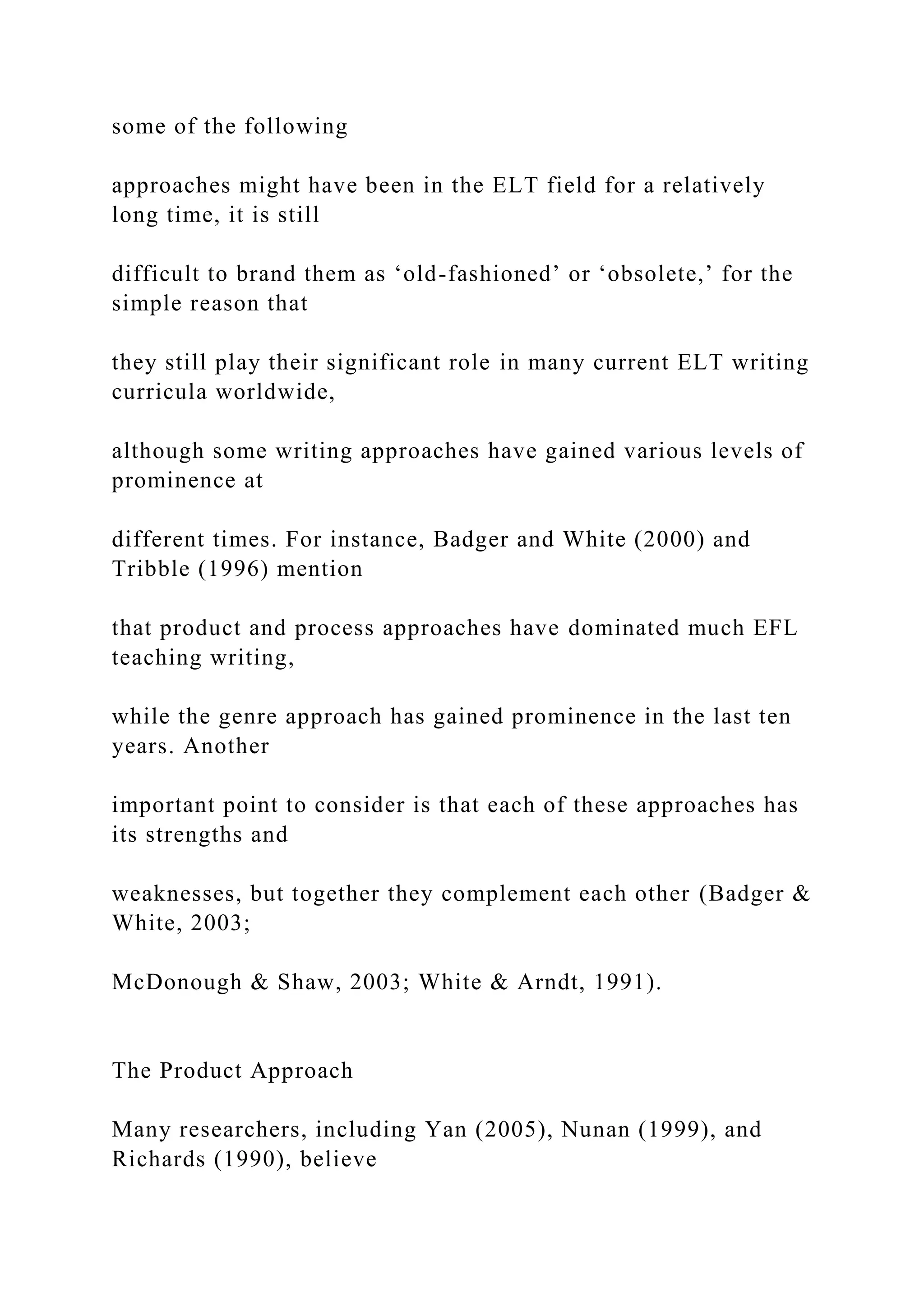 some of the following
approaches might have been in the ELT field for a relatively
long time, it is still
difficult to brand them as ‘old-fashioned’ or ‘obsolete,’ for the
simple reason that
they still play their significant role in many current ELT writing
curricula worldwide,
although some writing approaches have gained various levels of
prominence at
different times. For instance, Badger and White (2000) and
Tribble (1996) mention
that product and process approaches have dominated much EFL
teaching writing,
while the genre approach has gained prominence in the last ten
years. Another
important point to consider is that each of these approaches has
its strengths and
weaknesses, but together they complement each other (Badger &
White, 2003;
McDonough & Shaw, 2003; White & Arndt, 1991).
The Product Approach
Many researchers, including Yan (2005), Nunan (1999), and
Richards (1990), believe
 