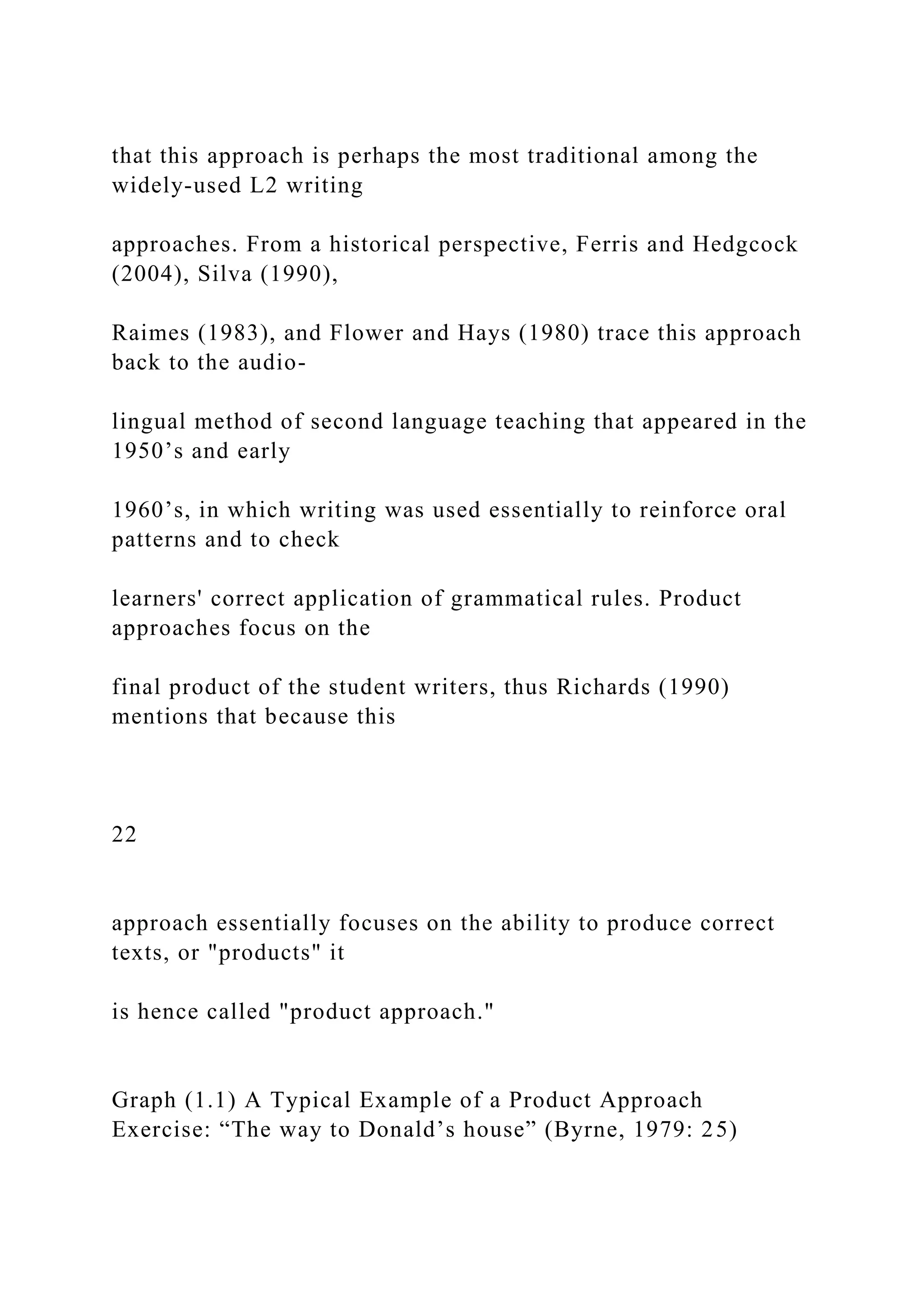that this approach is perhaps the most traditional among the
widely-used L2 writing
approaches. From a historical perspective, Ferris and Hedgcock
(2004), Silva (1990),
Raimes (1983), and Flower and Hays (1980) trace this approach
back to the audio-
lingual method of second language teaching that appeared in the
1950’s and early
1960’s, in which writing was used essentially to reinforce oral
patterns and to check
learners' correct application of grammatical rules. Product
approaches focus on the
final product of the student writers, thus Richards (1990)
mentions that because this
22
approach essentially focuses on the ability to produce correct
texts, or "products" it
is hence called "product approach."
Graph (1.1) A Typical Example of a Product Approach
Exercise: “The way to Donald’s house” (Byrne, 1979: 25)
 