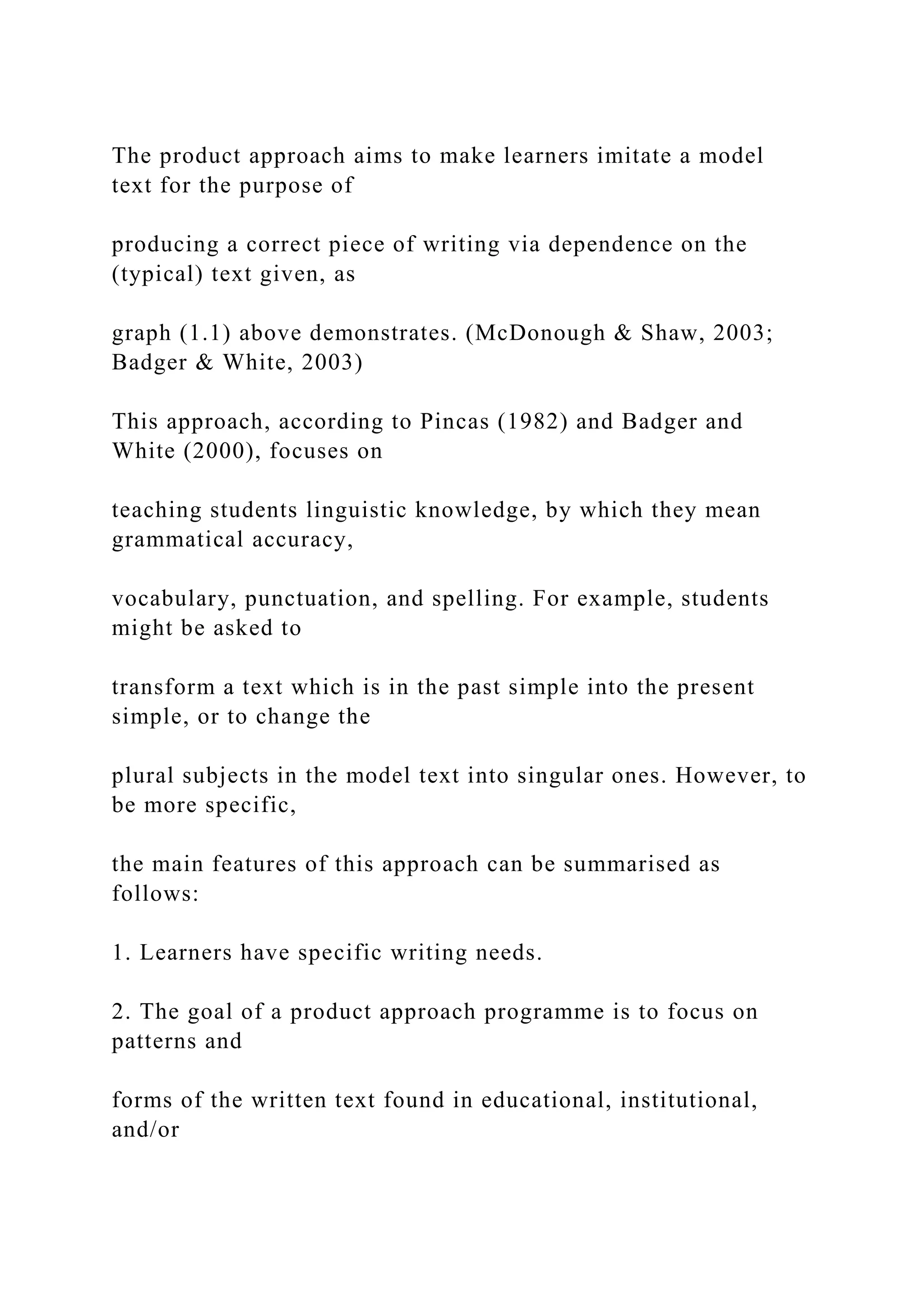 The product approach aims to make learners imitate a model
text for the purpose of
producing a correct piece of writing via dependence on the
(typical) text given, as
graph (1.1) above demonstrates. (McDonough & Shaw, 2003;
Badger & White, 2003)
This approach, according to Pincas (1982) and Badger and
White (2000), focuses on
teaching students linguistic knowledge, by which they mean
grammatical accuracy,
vocabulary, punctuation, and spelling. For example, students
might be asked to
transform a text which is in the past simple into the present
simple, or to change the
plural subjects in the model text into singular ones. However, to
be more specific,
the main features of this approach can be summarised as
follows:
1. Learners have specific writing needs.
2. The goal of a product approach programme is to focus on
patterns and
forms of the written text found in educational, institutional,
and/or
 