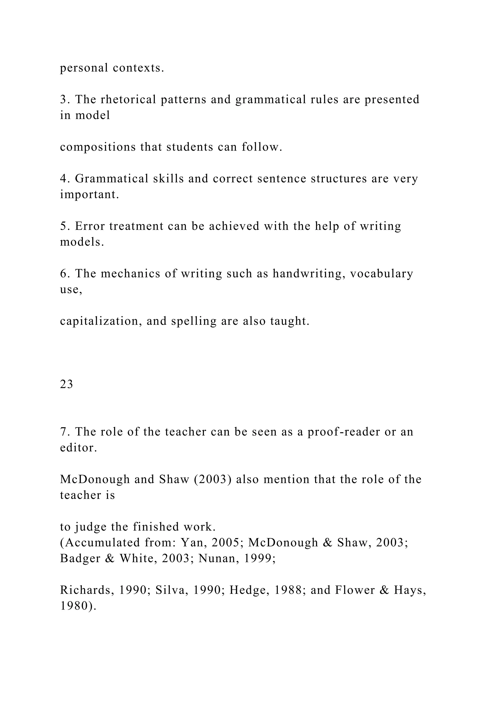personal contexts.
3. The rhetorical patterns and grammatical rules are presented
in model
compositions that students can follow.
4. Grammatical skills and correct sentence structures are very
important.
5. Error treatment can be achieved with the help of writing
models.
6. The mechanics of writing such as handwriting, vocabulary
use,
capitalization, and spelling are also taught.
23
7. The role of the teacher can be seen as a proof-reader or an
editor.
McDonough and Shaw (2003) also mention that the role of the
teacher is
to judge the finished work.
(Accumulated from: Yan, 2005; McDonough & Shaw, 2003;
Badger & White, 2003; Nunan, 1999;
Richards, 1990; Silva, 1990; Hedge, 1988; and Flower & Hays,
1980).
 