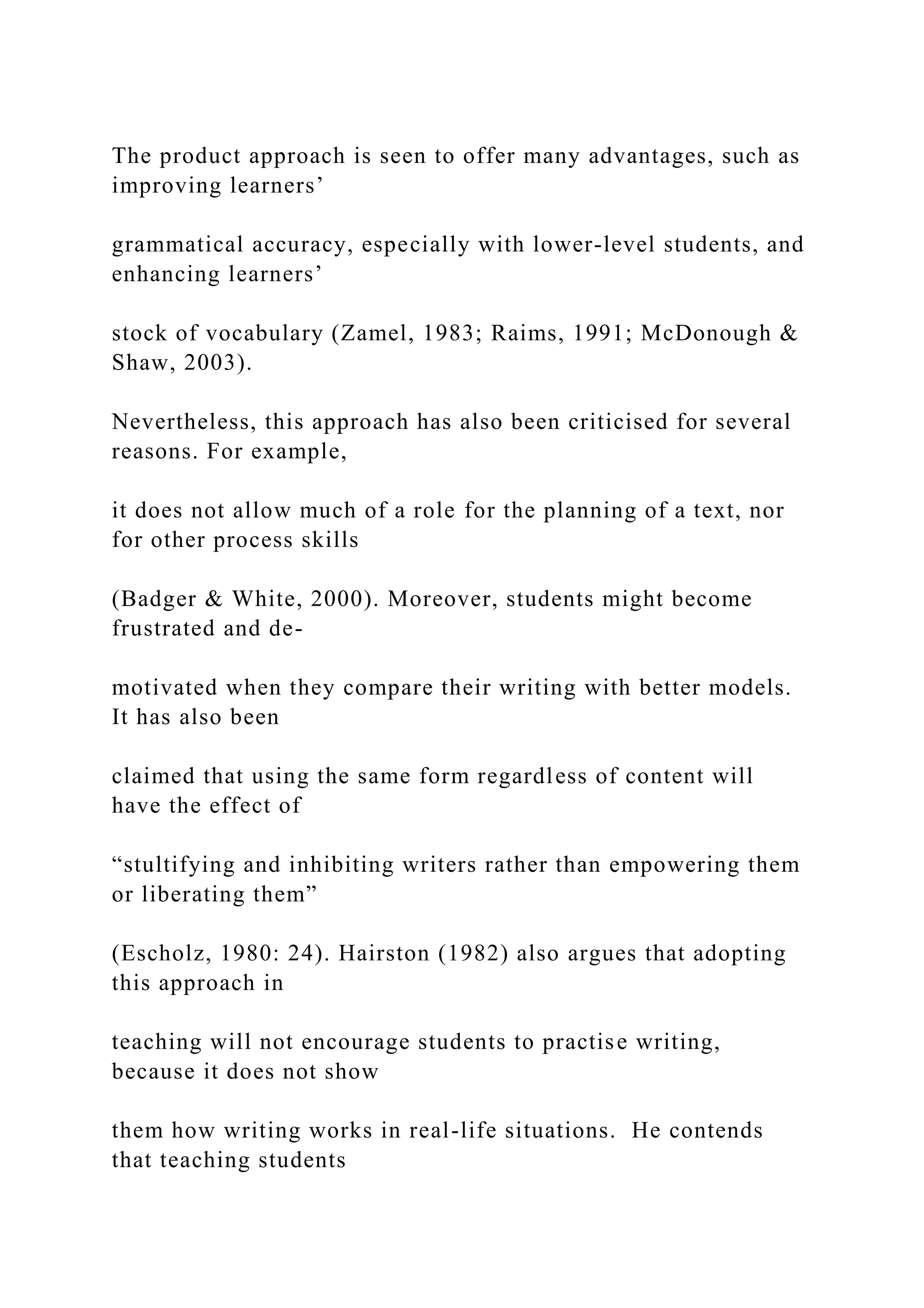 The product approach is seen to offer many advantages, such as
improving learners’
grammatical accuracy, especially with lower-level students, and
enhancing learners’
stock of vocabulary (Zamel, 1983; Raims, 1991; McDonough &
Shaw, 2003).
Nevertheless, this approach has also been criticised for several
reasons. For example,
it does not allow much of a role for the planning of a text, nor
for other process skills
(Badger & White, 2000). Moreover, students might become
frustrated and de-
motivated when they compare their writing with better models.
It has also been
claimed that using the same form regardless of content will
have the effect of
“stultifying and inhibiting writers rather than empowering them
or liberating them”
(Escholz, 1980: 24). Hairston (1982) also argues that adopting
this approach in
teaching will not encourage students to practise writing,
because it does not show
them how writing works in real-life situations. He contends
that teaching students
 