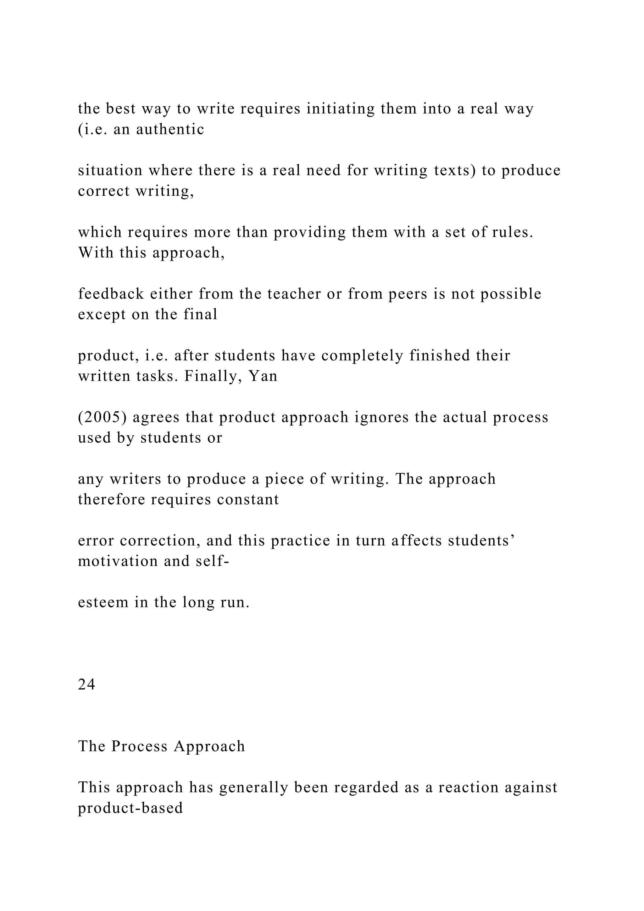 the best way to write requires initiating them into a real way
(i.e. an authentic
situation where there is a real need for writing texts) to produce
correct writing,
which requires more than providing them with a set of rules.
With this approach,
feedback either from the teacher or from peers is not possible
except on the final
product, i.e. after students have completely finished their
written tasks. Finally, Yan
(2005) agrees that product approach ignores the actual process
used by students or
any writers to produce a piece of writing. The approach
therefore requires constant
error correction, and this practice in turn affects students’
motivation and self-
esteem in the long run.
24
The Process Approach
This approach has generally been regarded as a reaction against
product-based
 