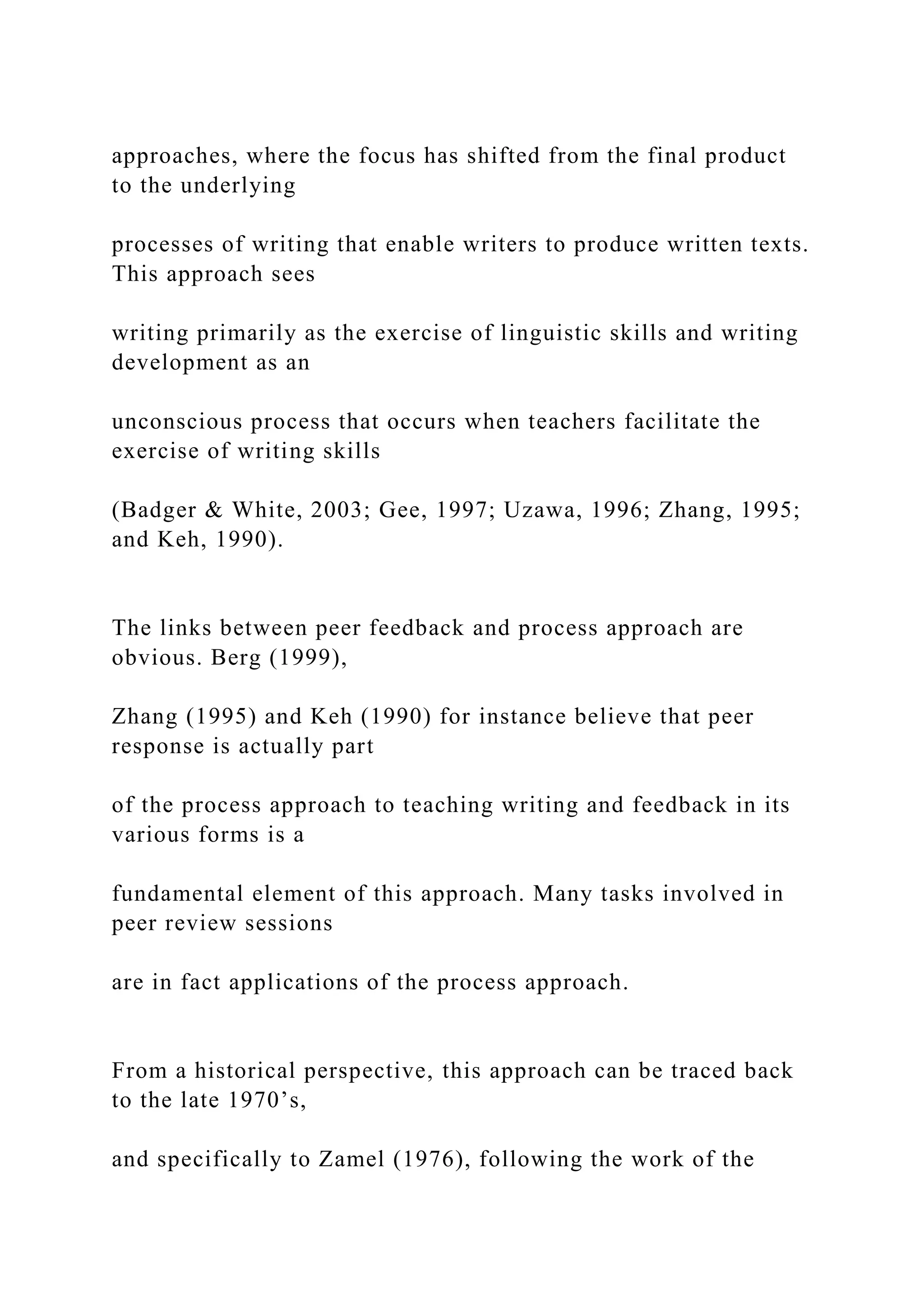 approaches, where the focus has shifted from the final product
to the underlying
processes of writing that enable writers to produce written texts.
This approach sees
writing primarily as the exercise of linguistic skills and writing
development as an
unconscious process that occurs when teachers facilitate the
exercise of writing skills
(Badger & White, 2003; Gee, 1997; Uzawa, 1996; Zhang, 1995;
and Keh, 1990).
The links between peer feedback and process approach are
obvious. Berg (1999),
Zhang (1995) and Keh (1990) for instance believe that peer
response is actually part
of the process approach to teaching writing and feedback in its
various forms is a
fundamental element of this approach. Many tasks involved in
peer review sessions
are in fact applications of the process approach.
From a historical perspective, this approach can be traced back
to the late 1970’s,
and specifically to Zamel (1976), following the work of the
 