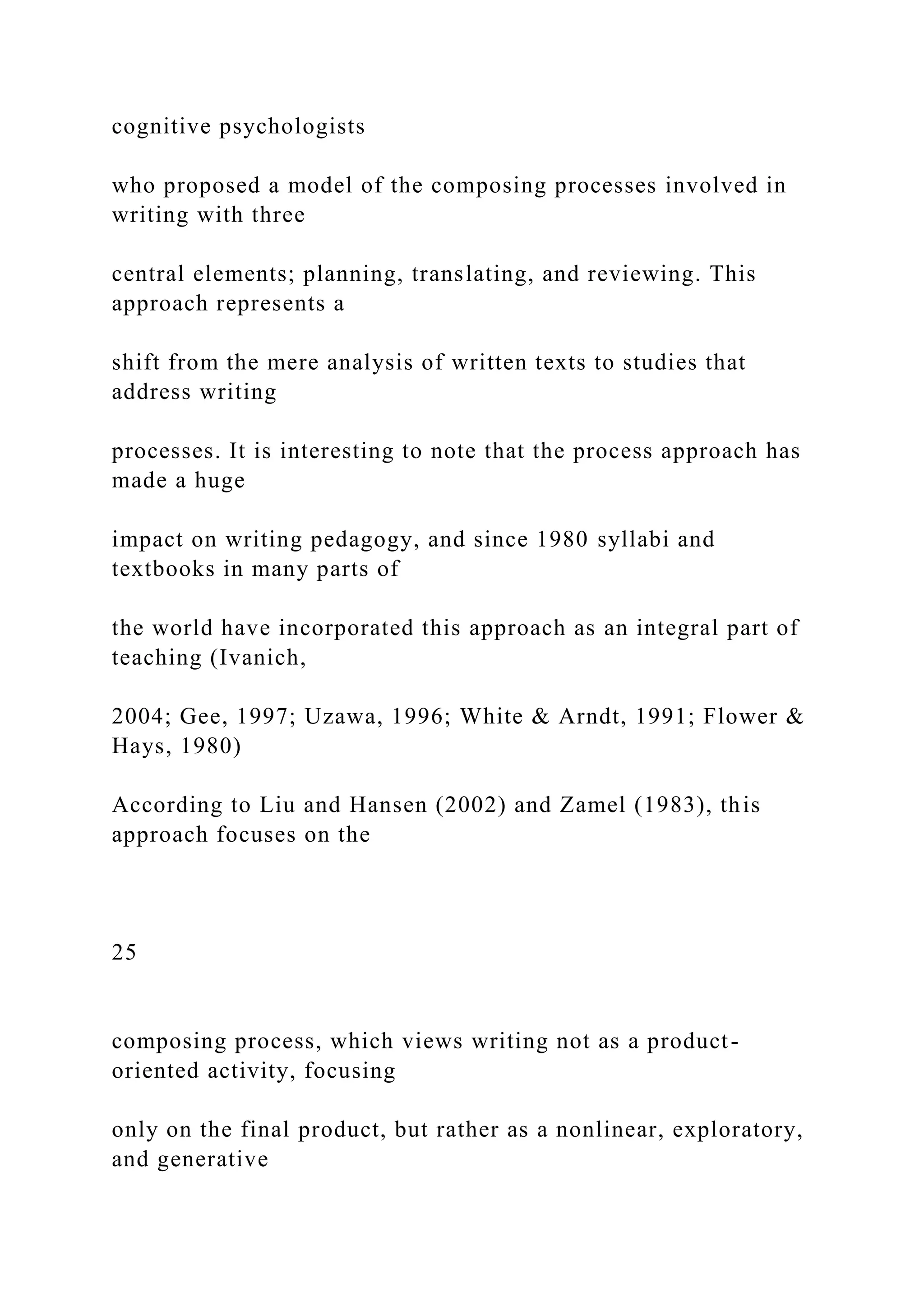 cognitive psychologists
who proposed a model of the composing processes involved in
writing with three
central elements; planning, translating, and reviewing. This
approach represents a
shift from the mere analysis of written texts to studies that
address writing
processes. It is interesting to note that the process approach has
made a huge
impact on writing pedagogy, and since 1980 syllabi and
textbooks in many parts of
the world have incorporated this approach as an integral part of
teaching (Ivanich,
2004; Gee, 1997; Uzawa, 1996; White & Arndt, 1991; Flower &
Hays, 1980)
According to Liu and Hansen (2002) and Zamel (1983), this
approach focuses on the
25
composing process, which views writing not as a product-
oriented activity, focusing
only on the final product, but rather as a nonlinear, exploratory,
and generative
 