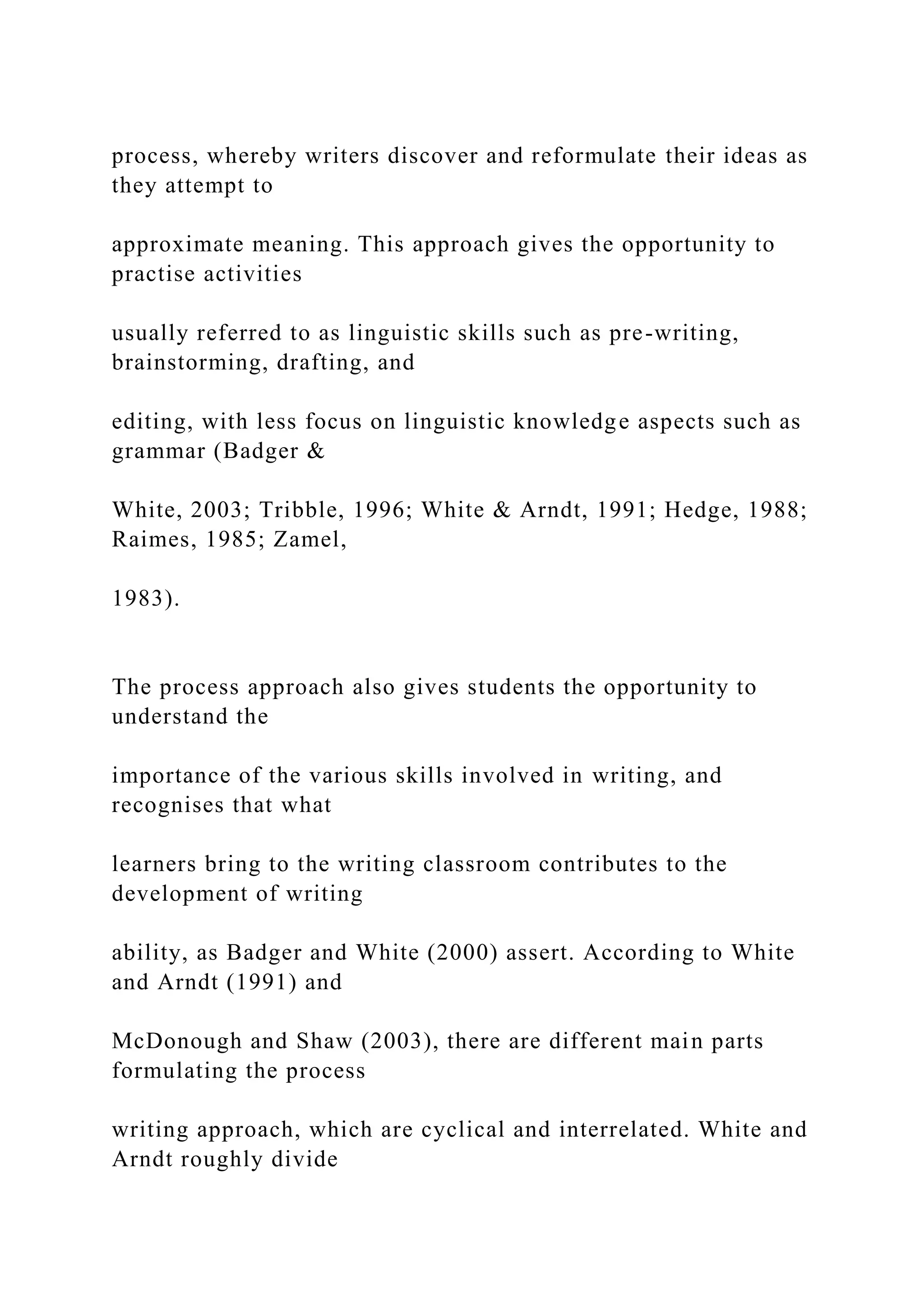 process, whereby writers discover and reformulate their ideas as
they attempt to
approximate meaning. This approach gives the opportunity to
practise activities
usually referred to as linguistic skills such as pre-writing,
brainstorming, drafting, and
editing, with less focus on linguistic knowledge aspects such as
grammar (Badger &
White, 2003; Tribble, 1996; White & Arndt, 1991; Hedge, 1988;
Raimes, 1985; Zamel,
1983).
The process approach also gives students the opportunity to
understand the
importance of the various skills involved in writing, and
recognises that what
learners bring to the writing classroom contributes to the
development of writing
ability, as Badger and White (2000) assert. According to White
and Arndt (1991) and
McDonough and Shaw (2003), there are different main parts
formulating the process
writing approach, which are cyclical and interrelated. White and
Arndt roughly divide
 