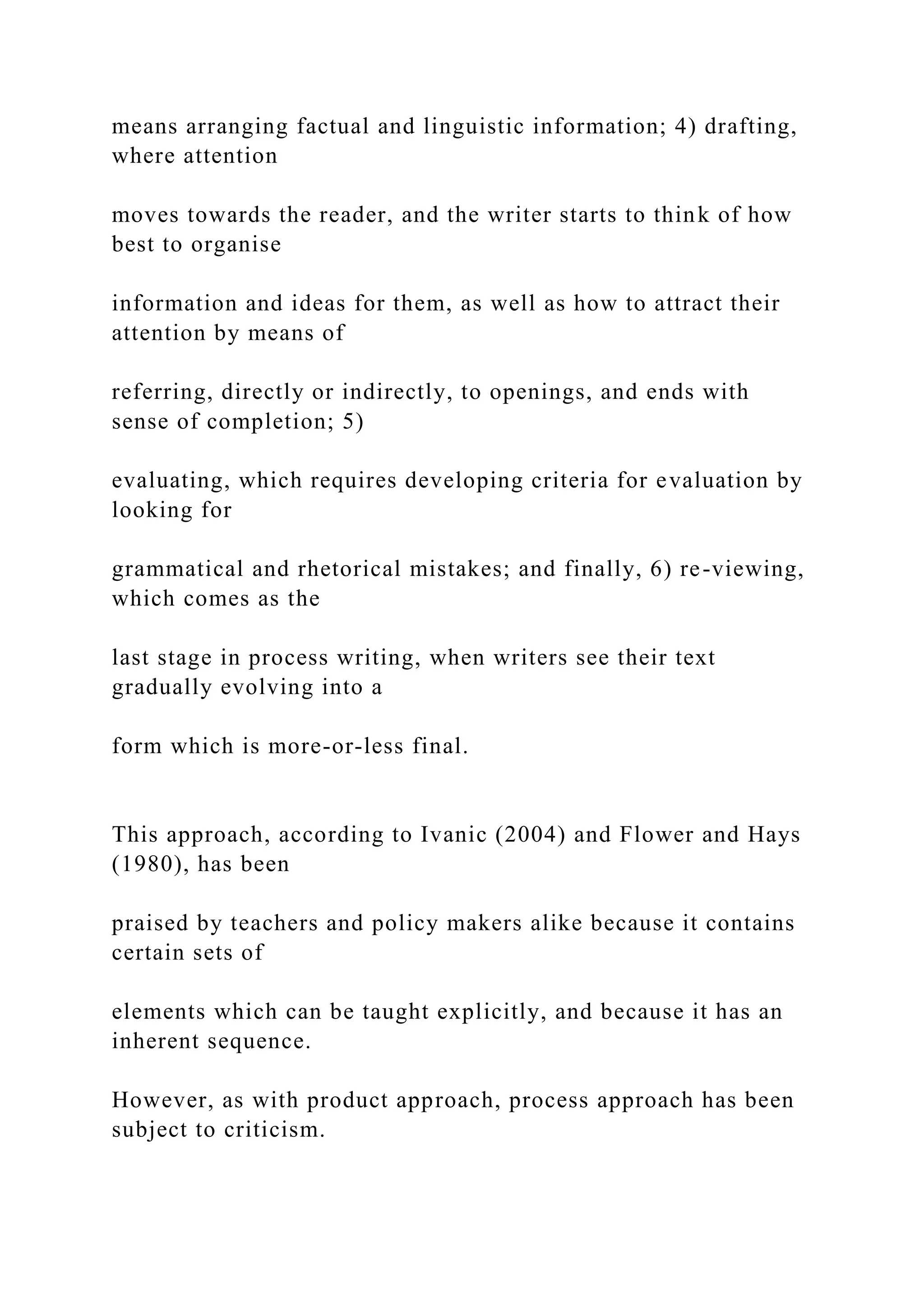 means arranging factual and linguistic information; 4) drafting,
where attention
moves towards the reader, and the writer starts to think of how
best to organise
information and ideas for them, as well as how to attract their
attention by means of
referring, directly or indirectly, to openings, and ends with
sense of completion; 5)
evaluating, which requires developing criteria for evaluation by
looking for
grammatical and rhetorical mistakes; and finally, 6) re-viewing,
which comes as the
last stage in process writing, when writers see their text
gradually evolving into a
form which is more-or-less final.
This approach, according to Ivanic (2004) and Flower and Hays
(1980), has been
praised by teachers and policy makers alike because it contains
certain sets of
elements which can be taught explicitly, and because it has an
inherent sequence.
However, as with product approach, process approach has been
subject to criticism.
 