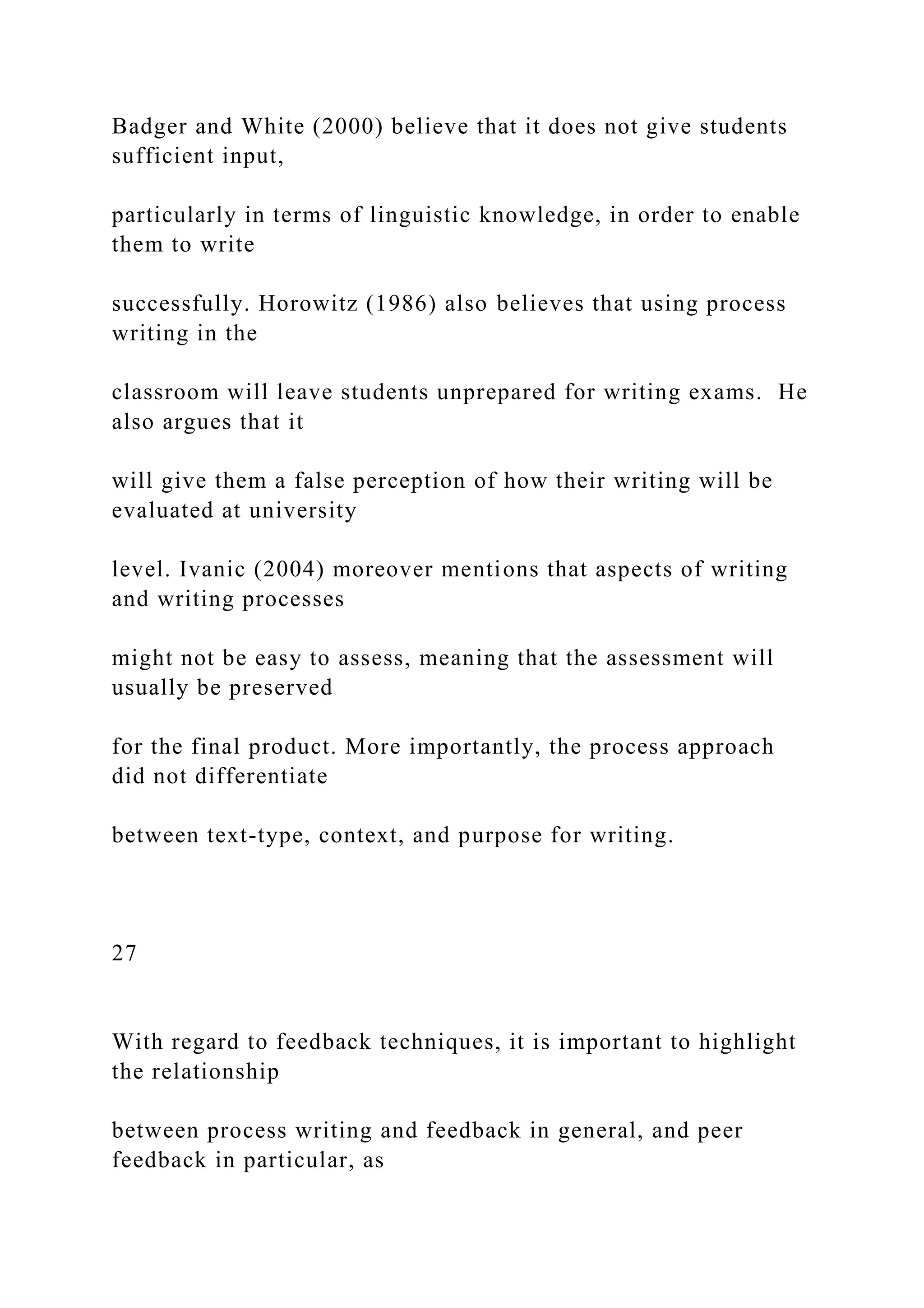 Badger and White (2000) believe that it does not give students
sufficient input,
particularly in terms of linguistic knowledge, in order to enable
them to write
successfully. Horowitz (1986) also believes that using process
writing in the
classroom will leave students unprepared for writing exams. He
also argues that it
will give them a false perception of how their writing will be
evaluated at university
level. Ivanic (2004) moreover mentions that aspects of writing
and writing processes
might not be easy to assess, meaning that the assessment will
usually be preserved
for the final product. More importantly, the process approach
did not differentiate
between text-type, context, and purpose for writing.
27
With regard to feedback techniques, it is important to highlight
the relationship
between process writing and feedback in general, and peer
feedback in particular, as
 