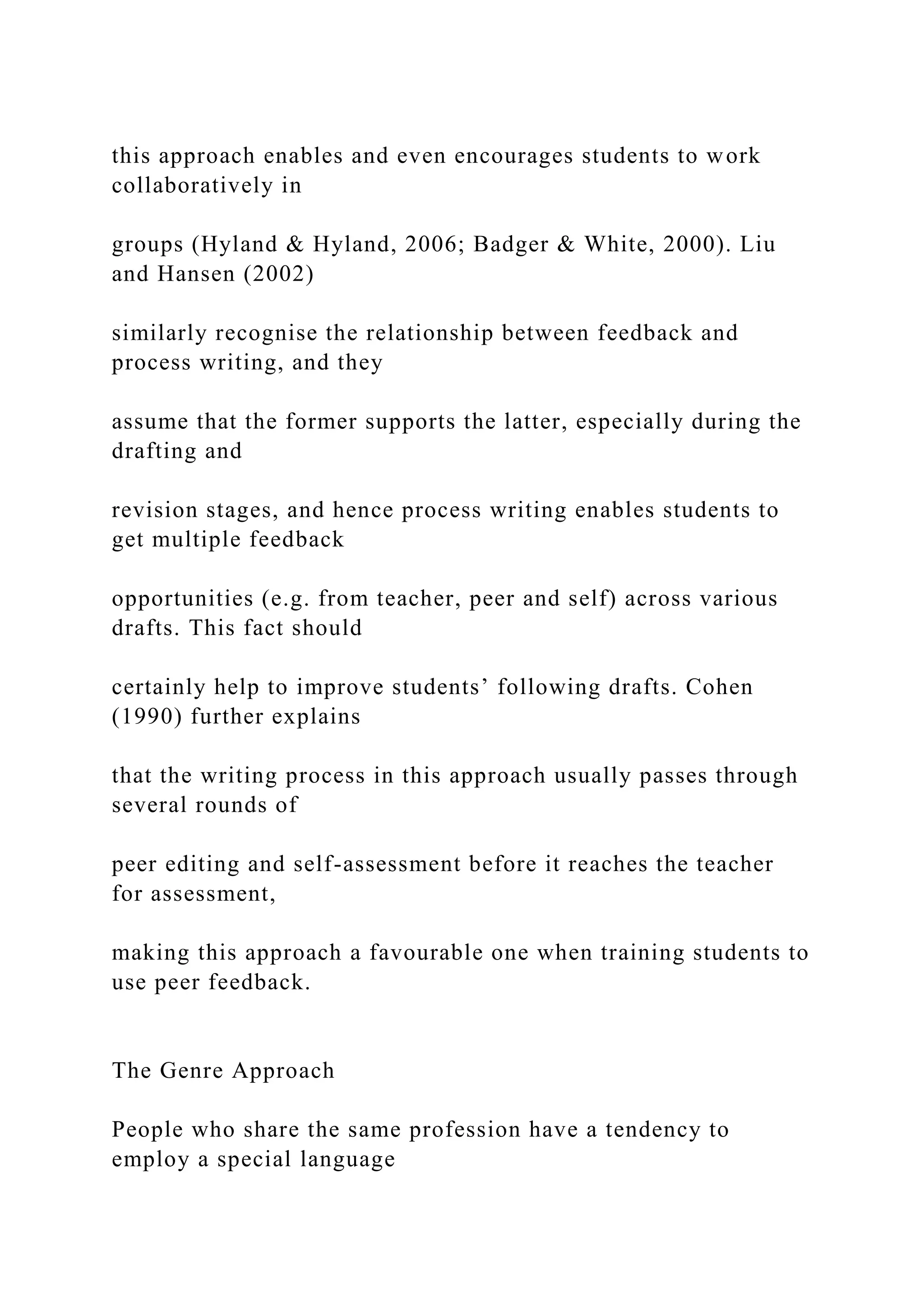 this approach enables and even encourages students to work
collaboratively in
groups (Hyland & Hyland, 2006; Badger & White, 2000). Liu
and Hansen (2002)
similarly recognise the relationship between feedback and
process writing, and they
assume that the former supports the latter, especially during the
drafting and
revision stages, and hence process writing enables students to
get multiple feedback
opportunities (e.g. from teacher, peer and self) across various
drafts. This fact should
certainly help to improve students’ following drafts. Cohen
(1990) further explains
that the writing process in this approach usually passes through
several rounds of
peer editing and self-assessment before it reaches the teacher
for assessment,
making this approach a favourable one when training students to
use peer feedback.
The Genre Approach
People who share the same profession have a tendency to
employ a special language
 