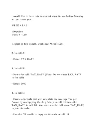 I would like to have this homework done for me before Monday
at 1pm.thank you.
WEEK 4 LAB
100 points
Week 4 - Lab
1. Start on file Excel1, worksheet Week4 Lab.
2. In cell A1
• Enter: TAX RATE
3. In cell B1
• Name the cell: TAX_RATE (Note: Do not enter TAX_RATE
in the cell)
• Enter: 30%
4. In cell I5
• Create a formula that will calculate the Average Tax per
Person by multiplying the Avg Salary in cell H5 times the
TAX_RATE in cell B1. You must use the cell name TAX_RATE
in your formula.
• Use the fill handle to copy the formula to cell I11.
 