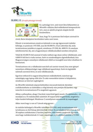Oldalszám: 10. oldal
Verzió: IWOWWE SCRIPT 2013.04.005
(A saját pénzügyi terved)SLIDE.11
Ez a pénzügyi terv, amit most látsz kifejezetten az
iWowWe vállalata által működtetett kompenzációs
terv, azaz az ajánlói program alapján került
kiszámolásra.
Azaz, hogy Te is pontosan lásd milyen azonnali és
rövid, illetve középtávú bevételekre tudsz szert tenni.
Először is természetesen ennek az üzletnek is van egy úgynevezett indulási
költsége, ez pontosan 195 USD, azaz kb 40.000 Ft. A havi aktivitási díj, mely
természetesen jutalékra is jogosít, mindössze 25 USD, kb. 4800 Ft. Ez amolyan
üzletfenntartási díj, ami a hagyományos vállalkozásokkal szemben elenyésző.
Tehát kb 45.000 Ft-ból azonnal el tudsz indítani egy olyan online vállalkozást, amit
4.800 Ft-ból fent is tudsz tartani. Azért ez mindenképpen elgondolkodtató, hisz
Magyarországon semmilyen vállalkozást ebből az összegből nem lehet elindítani és
fenntartani.
Természetesen ezt a vállalkozást nem kell szó szerint venned, hisz nem igényel
semmilyen előképzettséget vagy vállalkozói igazolványt. Ezért én leginkább
üzletnek szeretem hívni, és nem vállalkozásnak.
Egyrészt otthonról is nagyon kényelmesen működtethető, másrészt egy
számítógép vagy laptop előtt ülve Te akár nemzetközi üzletet is felépíthetsz,
mindössze az Internet segítségével.
Az iWowWe üzletének népszerűsítésében nincsenek határok, bármikor
csatlakoztathatsz az üzletedhez a világ bármely más pontján élő barátot, vagy
ismerőst és természetesen Ő is megteheti ugyanezt.
Abban a pillanatban, ahogy 2 barátod, ismerősöd igent mond a Te ajánlatodra – és
mondjuk ez a Te indulásodtól számított 30 napon belül megtörténik, megtérül a
teljes kezdeti költséged. Mindössze 2 személyesen szponzorált új csapattaggal.
Akkor most hogy is van ez? Lássuk még egyszer…
Az indulási költséged a WowWe üzletében 220 USD, mely természetesen már
tartalmazza az első hónap aktivitásának a díját. Ha az indulásod követően az első
30 napban csatlakoztatsz 2 barátot, ismerőst, akik szintén megteszik ugyanezt,
azaz hogy csatlakoztatnak 2-2 saját csapattagot, a jövedelmed azonnal 275 USD.
 