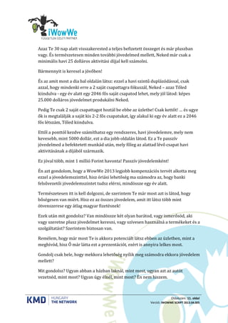 Oldalszám: 11. oldal
Verzió: IWOWWE SCRIPT 2013.04.005
Azaz Te 30 nap alatt visszakerested a teljes befizetett összeget és már pluszban
vagy. És természetesen minden további jövedelmed mellett, Neked már csak a
minimális havi 25 dolláros aktivitási díjjal kell számolni.
Bármennyit is keresel a jövőben!
És az amit most a dia bal oldalán látsz: ezzel a havi szintű duplázódással, csak
azzal, hogy mindenki erre a 2 saját csapattagra fókuszál, Neked – azaz Tőled
kiindulva - egy év alatt egy 2046 fős saját csapatod lehet, mely jól látod: képes
25.000 dolláros jövedelmet produkálni Neked.
Pedig Te csak 2 saját csapattagot hoztál be ebbe az üzletbe! Csak kettőt! … és ugye
ők is megtalálják a saját kis 2-2 fős csapatukat, így alakul ki egy év alatt ez a 2046
fős létszám, Tőled kiindulva.
Ettől a ponttól kezdve számíthatsz egy rendszeres, havi jövedelemre, mely nem
kevesebb, mint 5000 dollár, ezt a dia jobb oldalán látod. Ez a Te passzív
jövedelmed a befektetett munkád után, mely főleg az alattad lévő csapat havi
aktivitásának a díjából származik.
Ez jóval több, mint 1 millió Forint havonta! Passzív jövedelemként!
Én azt gondolom, hogy a WowWe 2013 legjobb kompenzációs tervét alkotta meg
ezzel a jövedelemszinttel, hisz óriási lehetőség ma számodra az, hogy banki
felsővezetői jövedelemszintet tudsz elérni, mindössze egy év alatt.
Természetesen itt is kell dolgozni, de szerintem Te már most azt is látod, hogy
bőségesen van miért. Hisz ez az összes jövedelem, amit itt látsz több mint
ötvenszerese egy átlag magyar fizetésnek!
Ezek után mit gondolsz? Van mindössze két olyan barátod, vagy ismerősöd, aki
vagy szeretne plusz jövedelmet keresni, vagy szívesen használná a termékeket és a
szolgáltatást? Szerintem biztosan van.
Remélem, hogy már most Te is akkora potenciált látsz ebben az üzletben, mint a
meghívód, hisz Ő már látta ezt a prezentációt, ezért is annyira lelkes most.
Gondolj csak bele, hogy mekkora lehetőség nyílik meg számodra ekkora jövedelem
mellett?
Mit gondolsz? Ugyan abban a házban laknál, mint most, ugyan azt az autót
vezetnéd, mint most? Ugyan úgy élnél, mint most? Én nem hiszem.
 