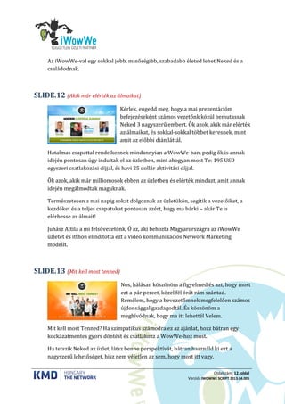 Oldalszám: 12. oldal
Verzió: IWOWWE SCRIPT 2013.04.005
Az iWowWe-val egy sokkal jobb, minőségibb, szabadabb életed lehet Neked és a
családodnak.
(Akik már elérték az álmaikat)SLIDE.12
Kérlek, engedd meg, hogy a mai prezentációm
befejezéseként számos vezetőnk közül bemutassak
Neked 3 nagyszerű embert. Ők azok, akik már elérték
az álmaikat, és sokkal-sokkal többet keresnek, mint
amit az előbbi dián láttál.
Hatalmas csapattal rendelkeznek mindannyian a WowWe-ban, pedig ők is annak
idején pontosan úgy indultak el az üzletben, mint ahogyan most Te: 195 USD
egyszeri csatlakozási díjjal, és havi 25 dollár aktivitási díjjal.
Ők azok, akik már milliomosok ebben az üzletben és elérték mindazt, amit annak
idején megálmodtak maguknak.
Természetesen a mai napig sokat dolgoznak az üzletükön, segítik a vezetőiket, a
kezdőket és a teljes csapatukat pontosan azért, hogy ma bárki – akár Te is
elérhesse az álmait!
Juhász Attila a mi felsővezetőnk, Ő az, aki behozta Magyarországra az iWowWe
üzletét és itthon elindította ezt a videó kommunikációs Network Marketing
modellt.
(Mit kell most tenned)SLIDE.13
Nos, hálásan köszönöm a figyelmed és azt, hogy most
ezt a pár percet, közel fél órát rám szántad.
Remélem, hogy a bevezetőmnek megfelelően számos
újdonsággal gazdagodtál. És köszönöm a
meghívódnak, hogy ma itt lehettél Velem.
Mit kell most Tenned? Ha szimpatikus számodra ez az ajánlat, hozz bátran egy
kockázatmentes gyors döntést és csatlakozz a WowWe-hoz most.
Ha tetszik Neked az üzlet, látsz benne perspektívát, bátran használd ki ezt a
nagyszerű lehetőséget, hisz nem véletlen az sem, hogy most itt vagy.
 