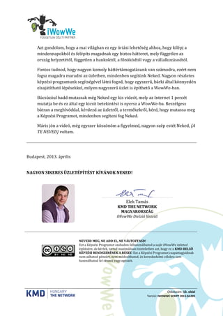 Oldalszám: 13. oldal
Verzió: IWOWWE SCRIPT 2013.04.005
Azt gondolom, hogy a mai világban ez egy óriási lehetőség ahhoz, hogy kilépj a
mindennapokból és felépíts magadnak egy biztos hátteret, mely független az
ország helyzetétől, független a bankoktól, a főnöködtől vagy a vállalkozásodtól.
Fontos tudnod, hogy nagyon komoly háttértámogatásunk van számodra, ezért nem
fogsz magadra maradni az üzletben, mindenben segítünk Neked. Nagyon részletes
képzési programunk segítségével látni fogod, hogy egyszerű, bárki által könnyedén
elsajátítható lépésekkel, milyen nagyszerű üzlet is építhető a WowWe-ban.
Búcsúzóul hadd mutassak még Neked egy kis videót, mely az Internet 1 percét
mutatja be és ez által egy kicsit betekintést is nyersz a WowWe-ba. Beszélgess
bátran a meghívóddal, kérdezd az üzletről, a termékekről, kérd, hogy mutassa meg
a Képzési Programot, mindenben segíteni fog Neked.
Máris jön a videó, még egyszer köszönöm a figyelmed, nagyon szép estét Neked, {A
TE NEVED} voltam.
Budapest, 2013. április
NAGYON SIKERES ÜZLETÉPÍTÉST KÍVÁNOK NEKED!
………………………………………………………
Elek Tamás
KMD THE NETWORK
MAGYARORSZÁG
iWowWe Divízió Vezető
NEVEZD MEG, NE ADD EL, NE VÁLTOZTASD!
Ezt a Képzési Programot szabadon felhasználhatod a saját iWowWe üzleted
építésére, de kérlek, tartsd maximálisan tiszteletben azt, hogy ez a KMD BELSŐ
KÉPZÉSI RENDSZERÉNEK A RÉSZE! Ezt a Képzési Programot csapattagjaidnak
nem adhatod pénzért, nem módosíthatod, és kereskedelmi célokra sem
használhatod fel részeit vagy egészét.
 