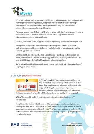 Oldalszám: 3. oldal
Verzió: IWOWWE SCRIPT 2013.04.005
egy olyan eszközt, melynek segítségével Neked is lehet egy igazi B-terved az életre!
Mely segítségével fellélegezhetsz, és így nem kell felélned az utolsó pénzügyi
tartalékaidat, minden hónapban! Gondolj csak bele, hogy ma hányan élnek
hónapról hónapra, vagy akár napról napra…
Pontosan tudom, hogy Neked is több pénzre lenne szükséged, mint amennyi most a
rendelkezésedre áll. Viszont pontosan tudom azt is, hogy Neked már van
elképzelésed és célod a jövődet illetően.
Konkrét, határozott célok, hogy Neked ebből a jelenlegi helyzetből már eleged van!
A meghívód az iWowWe-ban már megtalálta a megfelelő forrást és eszközt,
melynek segítségével Ő már elindította a saját B-tervét, és most őszintén örülök
annak, hogy Te is vele tartasz!
Gondolj csak bele, mi lenne, ha nem lennél kitéve a gazdaság változásainak, mi
lenne, ha nem lennél kitéve a főnököd vagy a vállalkozásod kénye-kedvének… ha
nem lennél kitéve a devizahitel folyamatos változásainak, ha…
Ha Te irányíthatnád valóban az életedet, és nem csak „bejárnál valahová dolgozni”,
hogy legyen jövedelmed?
(Az iWowWe vállalata)SLIDE.04
A WowWe egy 2007-ben alakult, nagyon tőkeerős,
DSA minősített etikus és megbízható vállalat, melyet
2OO7-ben alapítottak, és mára már több mint 2 000
nagy vállalati ügyfele (American Expressz,
Johnson&Johnson, WellsFargo, vagy akár a Ford és a
United Airlines, stb.), és közel 60.000 felhasználója van a világ 100 országából.
A WowWe abszolút stabil és tartozásmentes, igen jelentős pénzügyi és IT
erőforrással.
Szolgáltatási területe a videó kommunikáció, azaz egy olyan technológia mely az
elmúlt pár évben közel 20-szoros árbevételt produkált a világon. Ennek a piacnak
természetesen aktív szereplője a Skype, a YouTube, vagy a Vimeo is, melyeket Te is
biztosan ismersz. Óriási fejlődés ez az elmúlt évekre, pedig ez az iparág még csak
gyerekcipőben jár.
 