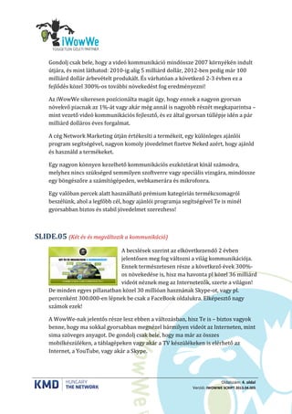 Oldalszám: 4. oldal
Verzió: IWOWWE SCRIPT 2013.04.005
Gondolj csak bele, hogy a videó kommunikáció mindössze 2007 környékén indult
útjára, és mint láthatod: 2010-ig alig 5 milliárd dollár, 2012-ben pedig már 100
milliárd dollár árbevételt produkált. És várhatóan a következő 2-3 évben ez a
fejlődés közel 300%-os további növekedést fog eredményezni!
Az iWowWe sikeresen pozícionálta magát úgy, hogy ennek a nagyon gyorsan
növekvő piacnak az 1%-át vagy akár még annál is nagyobb részét megkaparintsa –
mint vezető videó kommunikációs fejlesztő, és ez által gyorsan túllépje idén a pár
milliárd dolláros éves forgalmat.
A cég Network Marketing útján értékesíti a termékeit, egy különleges ajánlói
program segítségével, nagyon komoly jövedelmet fizetve Neked azért, hogy ajánld
és használd a termékeket.
Egy nagyon könnyen kezelhető kommunikációs eszköztárat kínál számodra,
melyhez nincs szükséged semmilyen szoftverre vagy speciális vizsgára, mindössze
egy böngészőre a számítógépeden, webkamerára és mikrofonra.
Egy valóban percek alatt használható prémium kategóriás termékcsomagról
beszélünk, ahol a legfőbb cél, hogy ajánlói programja segítségével Te is minél
gyorsabban biztos és stabil jövedelmet szerezhess!
(Két év és megváltozik a kommunikáció)SLIDE.05
A becslések szerint az elkövetkezendő 2 évben
jelentősen meg fog változni a világ kommunikációja.
Ennek természetesen része a következő évek 300%-
os növekedése is, hisz ma havonta pl közel 36 milliárd
videót néznek meg az Internetezők, szerte a világon!
De minden egyes pillanatban közel 30 millióan hasznának Skype-ot, vagy pl.
percenként 300.000-en lépnek be csak a FaceBook oldalukra. Elképesztő nagy
számok ezek!
A WowWe-nak jelentős része lesz ebben a változásban, hisz Te is – biztos vagyok
benne, hogy ma sokkal gyorsabban megnézel bármilyen videót az Interneten, mint
sima szöveges anyagot. De gondolj csak bele, hogy ma már az összes
mobilkészüléken, a táblagépeken vagy akár a TV készülékeken is elérhető az
Internet, a YouTube, vagy akár a Skype.
 