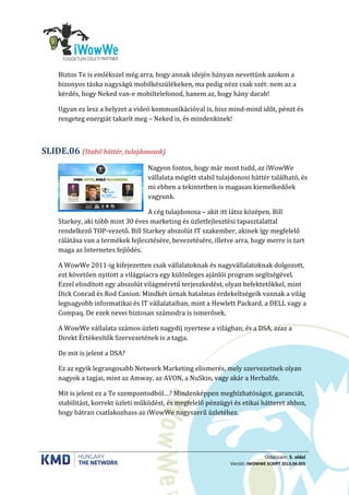 Oldalszám: 5. oldal
Verzió: IWOWWE SCRIPT 2013.04.005
Biztos Te is emlékszel még arra, hogy annak idején hányan nevettünk azokon a
bizonyos táska nagyságú mobilkészülékeken, ma pedig nézz csak szét: nem az a
kérdés, hogy Neked van-e mobiltelefonod, hanem az, hogy hány darab!
Ugyan ez lesz a helyzet a videó kommunikációval is, hisz mind-mind időt, pénzt és
rengeteg energiát takarít meg – Neked is, és mindenkinek!
(Stabil háttér, tulajdonosok)SLIDE.06
Nagyon fontos, hogy már most tudd, az iWowWe
vállalata mögött stabil tulajdonosi háttér található, és
mi ebben a tekintetben is magasan kiemelkedőek
vagyunk.
A cég tulajdonosa – akit itt látsz középen, Bill
Starkey, aki több mint 30 éves marketing és üzletfejlesztési tapasztalattal
rendelkező TOP-vezető. Bill Starkey abszolút IT szakember, akinek így megfelelő
rálátása van a termékek fejlesztésére, bevezetésére, illetve arra, hogy merre is tart
maga az Internetes fejlődés.
A WowWe 2011-ig kifejezetten csak vállalatoknak és nagyvállalatoknak dolgozott,
ezt követően nyitott a világpiacra egy különleges ajánlói program segítségével.
Ezzel elindított egy abszolút világméretű terjeszkedést, olyan befektetőkkel, mint
Dick Conrad és Rod Canion. Mindkét úrnak hatalmas érdekeltségeik vannak a világ
legnagyobb informatikai és IT vállalataiban, mint a Hewlett Packard, a DELL vagy a
Compaq. De ezek nevei biztosan számodra is ismerősek.
A WowWe vállalata számos üzleti nagydíj nyertese a világban, és a DSA, azaz a
Direkt Értékesítők Szervezetének is a tagja.
De mit is jelent a DSA?
Ez az egyik legrangosabb Network Marketing elismerés, mely szervezetnek olyan
nagyok a tagjai, mint az Amway, az AVON, a NuSkin, vagy akár a Herbalife.
Mit is jelent ez a Te szempontodból…? Mindenképpen megbízhatóságot, garanciát,
stabilitást, korrekt üzleti működést, és megfelelő pénzügyi és etikai hátteret ahhoz,
hogy bátran csatlakozhass az iWowWe nagyszerű üzletéhez.
 