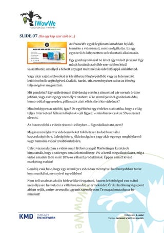 Oldalszám: 6. oldal
Verzió: IWOWWE SCRIPT 2013.04.005
(Ha egy kép ezer szót ér…)SLIDE.07
Az iWowWe egyik legdinamikusabban fejlődő
terméke a videóemail, mint szolgáltatás. Ez egy
egyszerű és kifejezetten szórakoztató alkalmazás.
Egy gombnyomással be lehet egy videót játszani. Egy
másik kattintással több ezer sablon közül
választhatsz, amellyel a felvett anyagot multimédiás üdvözlőlappá alakíthatod.
Vagy akár saját sablonokat is készíthetsz fényképeidből, vagy az Internetről
letöltött fotók segítségével. Családi, baráti, stb. eseményeket tudsz az élmény
teljességével megosztani.
Mit gondolsz? Egy születésnapi jókívánság esetén a címzetted pár sornak örülne
jobban, vagy esetleg egy személyre szabott, a Te személyeddel, gondolataiddal,
humoroddal egyszerűen, pillanatok alatt elkészített kis videónak?
Mindenképpen az utóbbi, igaz? De egyébként egy érdekes statisztika, hogy a világ
teljes Internetező felhasználójának – jól figyelj! – mindössze csak az 5%-a szeret
olvasni.
Az összes többi a videót részesíti előnyben… Elgondolkodtató, nem?
Magánszemélyként a videóemaileket tökéletesen tudod használni
kapcsolatépítésre, üzletépítésre, jókívánságokra vagy akár egy-egy meghökkentő
vagy humoros videó továbbküldésére.
Üzleti viszonylatban a videó email létfontosságú! Marketinges kutatások
kimutatták, hogy a szöveges emailek mindössze 1%-a kerül megválaszolásra, míg a
videó emailek több mint 10%-os választ produkálnak. Éppen emiatt kiváló
marketing eszköz!
Gondolj csak bele, hogy egy személyes videóban mennyivel hatékonyabban tudsz
kommunikálni, mennyivel egyedibben!
Nem kell unalmas akciós hírleveleket írogatnod, hanem lehetőséged van mától
személyesen bemutatni a vállalkozásodat, a termékeidet. Óriási hatékonysága pont
abban rejlik, amire tervezték: ugyanis személyesen Te magad mutathatsz be
mindent!
 