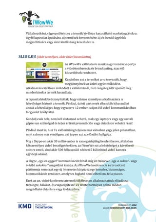 Oldalszám: 7. oldal
Verzió: IWOWWE SCRIPT 2013.04.005
Vállalkozóként, cégvezetőként ez a termék kiválóan használható marketingcélokra:
ügyfélkapcsolat ápolására, új termékek bevezetésére, új és leendő ügyfelek
megszólítására vagy akár kintlévőség kezelésére is.
(Akár személyes, akár üzleti használatra)SLIDE.08
Az iWowWe vállalatunk másik nagy termékcsoportja
a videókonferencia és broadcasting, azaz élő
közvetítések rendszere.
Kezdetben ezt a terméket arra tervezték, hogy
megkönnyítsék az üzleti együttműködést.
Alkalmazása kiválóan működött a vállalatoknál, hisz rengeteg időt spórolt meg
mindenkinek a termék használata.
A tapasztalatok bebizonyították, hogy számos személyes alkalmazásra is
lehetőséget biztosít a termék. Például, üzleti partnerek elkezdték kihasználni
annak a lehetőségét, hogy egyszerre 12 ember tudjon élő videó kommunikációban
tárgyalást lefolytatni.
Gondolj csak bele, nem kell elutaznod sehová, csak egy laptopra vagy egy asztali
gépre van szükséged és teljes értékű prezentáción vagy oktatáson vehetsz részt!
Például most is, hisz Te valószínűleg teljesen más városban vagy jelen pillanatban,
mint számos más vendégem, aki éppen ezt az előadást hallgatja.
Míg a Skype-on akár 30 millió ember is van egyidejűleg bejelentkezve, általában
kétszemélyes videó beszélgetésekben, az iWowWe ezt a lehetőséget a következő
szintre emeli, ahol akár 500 felhasználó nézheti 5 különböző videó kamera
egyidejű adását.
A Skype „egy-az-eggyel” kommunikációt kínál, míg az iWowWe „egy-a-sokkal - vagy
inkább sokakkal” megoldást kínálja. Az iWowWe konferencia és broadcast
platformja nem csak egy új Internetes kütyü; ez egy komplex, biztonságos,
kommunikációs rendszer, amelyhez fogható nem lelhető ma fel a piacon.
Ezek az un. videó-konferenciatermek tökéletesen alkalmazhatóak előadásra,
tréningre, hálózat- és csapatépítésre, és szinte bármilyen online módon
megoldható oktatásra vagy távképzésre.
 