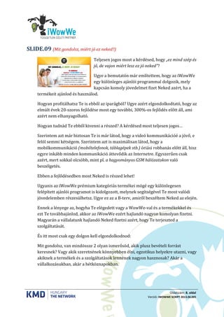 Oldalszám: 8. oldal
Verzió: IWOWWE SCRIPT 2013.04.005
(Mit gondolsz, miért jó ez neked?)SLIDE.09
Teljesen jogos most a kérdésed, hogy „ez mind szép és
jó, de vajon miért lesz ez jó neked”?
Ugye a bemutatón már említettem, hogy az iWowWe
egy különleges ajánlói programmal dolgozik, mely
kapcsán komoly jövedelmet fizet Neked azért, ha a
termékeit ajánlod és használod.
Hogyan profitálhatsz Te is ebből az iparágból? Ugye azért elgondolkodtató, hogy az
elmúlt évek 20-szoros fejlődése most egy további, 300%-os fejlődés előtt áll, ami
azért nem elhanyagolható.
Hogyan tudnád Te ebből kivenni a részed? A kérdésed most teljesen jogos…
Szerintem azt már biztosan Te is már látod, hogy a videó kommunikációé a jövő, e
felöl semmi kétségem. Szerintem azt is maximálisan látod, hogy a
mobilkommunikáció (mobiltelefonok, táblagépek stb.) óriási robbanás előtt áll, hisz
egyre inkább minden kommunikáció áttevődik az Internetre. Egyszerűen csak
azért, mert sokkal olcsóbb, mint pl. a hagyományos GSM hálózatokon való
beszélgetés.
Ebben a fejlődésedben most Neked is részed lehet!
Ugyanis az iWowWe prémium kategóriás termékei mögé egy különlegesen
felépített ajánlói programot is kidolgozott, melynek segítségével Te most valódi
jövedelemben részesülhetsz. Ugye ez az a B-terv, amiről beszéltem Neked az elején.
Ennek a lényege az, hogyha Te elégedett vagy a WowWe-val és a termékekkel és
ezt Te továbbajánlod, akkor az iWowWe ezért hajlandó nagyon komolyan fizetni.
Magyarán a vállalatunk hajlandó Neked fizetni azért, hogy Te terjeszted a
szolgáltatását.
És itt most csak egy dolgon kell elgondolkodnod:
Mit gondolsz, van mindössze 2 olyan ismerősöd, akik plusz bevételi forrást
keresnek? Vagy akik szeretnének könnyebben élni, egzotikus helyekre utazni, vagy
akiknek a termékek és a szolgáltatások lennének nagyon hasznosak? Akár a
vállalkozásukban, akár a hétköznapokban.
 