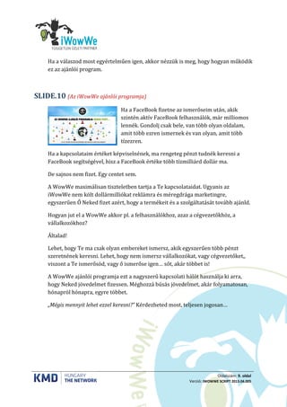 Oldalszám: 9. oldal
Verzió: IWOWWE SCRIPT 2013.04.005
Ha a válaszod most egyértelműen igen, akkor nézzük is meg, hogy hogyan működik
ez az ajánlói program.
(Az iWowWe ajánlói programja)SLIDE.10
Ha a FaceBook fizetne az ismerőseim után, akik
szintén aktív FaceBook felhasználók, már milliomos
lennék. Gondolj csak bele, van több olyan oldalam,
amit több ezren ismernek és van olyan, amit több
tízezren.
Ha a kapcsolataim értéket képviselnének, ma rengeteg pénzt tudnék keresni a
FaceBook segítségével, hisz a FaceBook értéke több tízmilliárd dollár ma.
De sajnos nem fizet. Egy centet sem.
A WowWe maximálisan tiszteletben tartja a Te kapcsolataidat. Ugyanis az
iWowWe nem költ dollármilliókat reklámra és méregdrága marketingre,
egyszerűen Ő Neked fizet azért, hogy a termékeit és a szolgáltatását tovább ajánld.
Hogyan jut el a WowWe akkor pl. a felhasználókhoz, azaz a cégvezetőkhöz, a
vállalkozókhoz?
Általad!
Lehet, hogy Te ma csak olyan embereket ismersz, akik egyszerűen több pénzt
szeretnének keresni. Lehet, hogy nem ismersz vállalkozókat, vagy cégvezetőket,,
viszont a Te ismerősöd, vagy ő ismerőse igen… sőt, akár többet is!
A WowWe ajánlói programja ezt a nagyszerű kapcsolati hálót használja ki arra,
hogy Neked jövedelmet fizessen. Méghozzá búsás jövedelmet, akár folyamatosan,
hónapról hónapra, egyre többet.
„Mégis mennyit lehet ezzel keresni?” Kérdezheted most, teljesen jogosan…
 