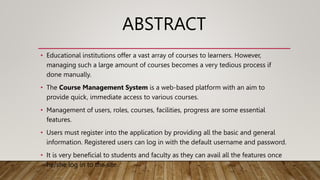 ABSTRACT
• Educational institutions offer a vast array of courses to learners. However,
managing such a large amount of courses becomes a very tedious process if
done manually.
• The Course Management System is a web-based platform with an aim to
provide quick, immediate access to various courses.
• Management of users, roles, courses, facilities, progress are some essential
features.
• Users must register into the application by providing all the basic and general
information. Registered users can log in with the default username and password.
• It is very beneficial to students and faculty as they can avail all the features once
he/she log in to the site.
 