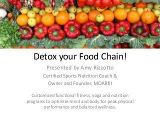 Detox your Food Chain!
Presented by Amy Rizzotto
Certified Sports Nutrition Coach &
Owner and Founder, MOARfit
Customized functional fitness, yoga and nutrition
programs to optimize mind and body for peak physical
performance and balanced wellness.
 